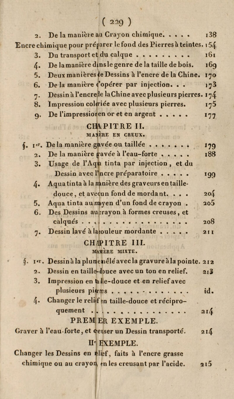 ( 239 ) 2. De la manière au Crayon chimique. i38 Encre chimique pour préparer le fond des Pierres à teintes. i54 3. Du transport et du calque. 161 4« De lamanière dinslegenre de la taille de bois. 169 5. Deux manièresleDessins à l’encre de la Chine. 170 6. De la manière coopérer par injection. . . i^3 7. Dessin à l’encrele laChine avec plusieurs pierres. 174 i75 177 J79 188 '99 204 2û5 Ï08 air CHAPITRE III. MAXIERE MIXTE. i*r. Dessinàlaplurienêléaveclagravureàlapointe. 212 2. Dessin en taillé-douce avec un ton en relief, ai3 3. Impression en la Ile-douce et en relief avec plusieurs pilrœs.. id. 4- Changer le reliif en taille-douce et récipro¬ quement ..... . 214 PREMIER EXEMPLE. Graver à l’eau-forte, et c-eiiser un Dessin transporté. 214 IIj EXEMPLE. Changer les Dessins en élief, faits à l’encre grasse chimique ou au crayon, en les creusant par l’acide. 2i5 8. Impression cohriée avec plusieurs pierres. 9. De l’impressioren or et en argent. CITVPITRE II. MATIERE EN CREUX. ÿ. i'r. De la manière gavée ou taillée. 2. De la manière gavée à l’eau-forte. 3. Usage de l’Aqia tinta par injection , et du Dessin avec l’incre préparatoire. 4. Aquatinta à la n^nière des graveurs en taille- douce , et avecun fond de mordant. . . . 5. Aqua tinta au m>yen d’un fond de crayon . 6. Des Dessins au Trayon à formes creuses, et calqués .. 7. D essin lavé à laeouleur mordante.