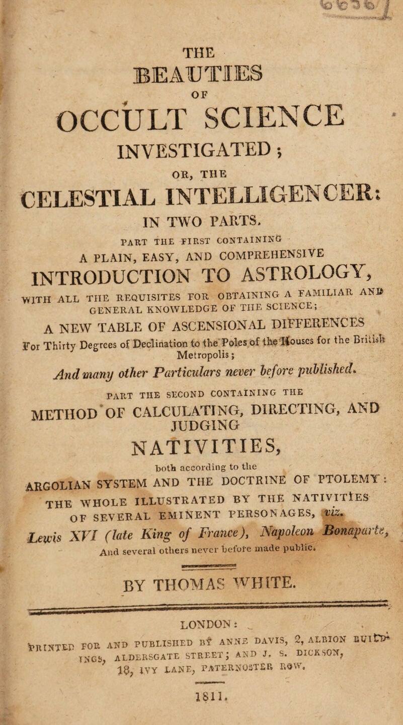 THE BEAUTIES OF OCCULT SCIENCE INVESTIGATED ; OR, THE CELESTIAL INTELLIGENCER: IN TWO PARTS. part the first containing A PLAIN, EASY, AND COMPREHENSIVE INTRODUCTION TO ASTROLOGY, WITH ALL THE REQUISITES FOR OBTAINING A FAMILIAR AND GENERAL KNOWLEDGE OF THE SCIENCE; A NEW TABLE OF ASCENSIONAL DIFFERENCES For Thirty Degrees of Declination to the Poles of the Houses for the Bridal: Metropolis; And many other Particulars never before published* PART THE SECOND CONTAINING THE METHOD OF CALCULATING, DIRECTING, AND JUDGING NATIVITIES, both according to tlie ARGOLIAN SYSTEM AND THE DOCTRINE OF PTOLEMY : THE WHOLE ILLUSTRATED BY THE NATIVITIES OF SEVERAL EMINENT PERSONAGES, VIZ. Lewis XVI (late King of France), Napoleon Bonaparte P And several others never before made public. BY THOMAS WHITE. LONDON: 'PRINTED for TNCS, AND PUBLISHED Bf ANNE DAVIS, 2, ALBION BVltP* aldlrsgatl street; AND J. S. DICKSON, IVY LANE, PATERNOSTER E»Q A •