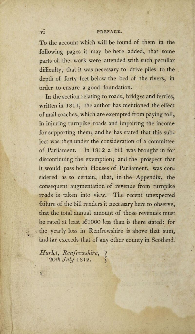 To the account which will be found of them in the following pages it may be here added, that some parts of the work were attended with such peculiar difficulty, that it was necessary to drive piles to the depth of forty feet below the bed of the rivers, in order to ensure a good foundation. In the section relating to roads, bridges and ferries, written in 1811, the author has mentioned the effect of mail coaches, which are exempted from paying toll, in injuring turnpike roads and impairing the income for supporting them; and he has stated that this sub¬ ject was then under the consideration of a committee of Parliament. In 1812 a bill was brought in for discontinuing the exemption; and the prospect that it would pass both Houses of Parliament, was con¬ sidered as so certain, that, in the Appendix, the consequent augmentation of revenue from turnpike roads is taken into view. The recent unexpected failure of the bill renders it necessary here to observe, that the total annual amount of those revenues must be rated at least ^1000 less than is there stated: for the yearly loss in Renfrewshire is above that sum, and far exceeds that of any other county in Scotland. Hurkt^ Renfrexoshire^ 20th July 1812. I l