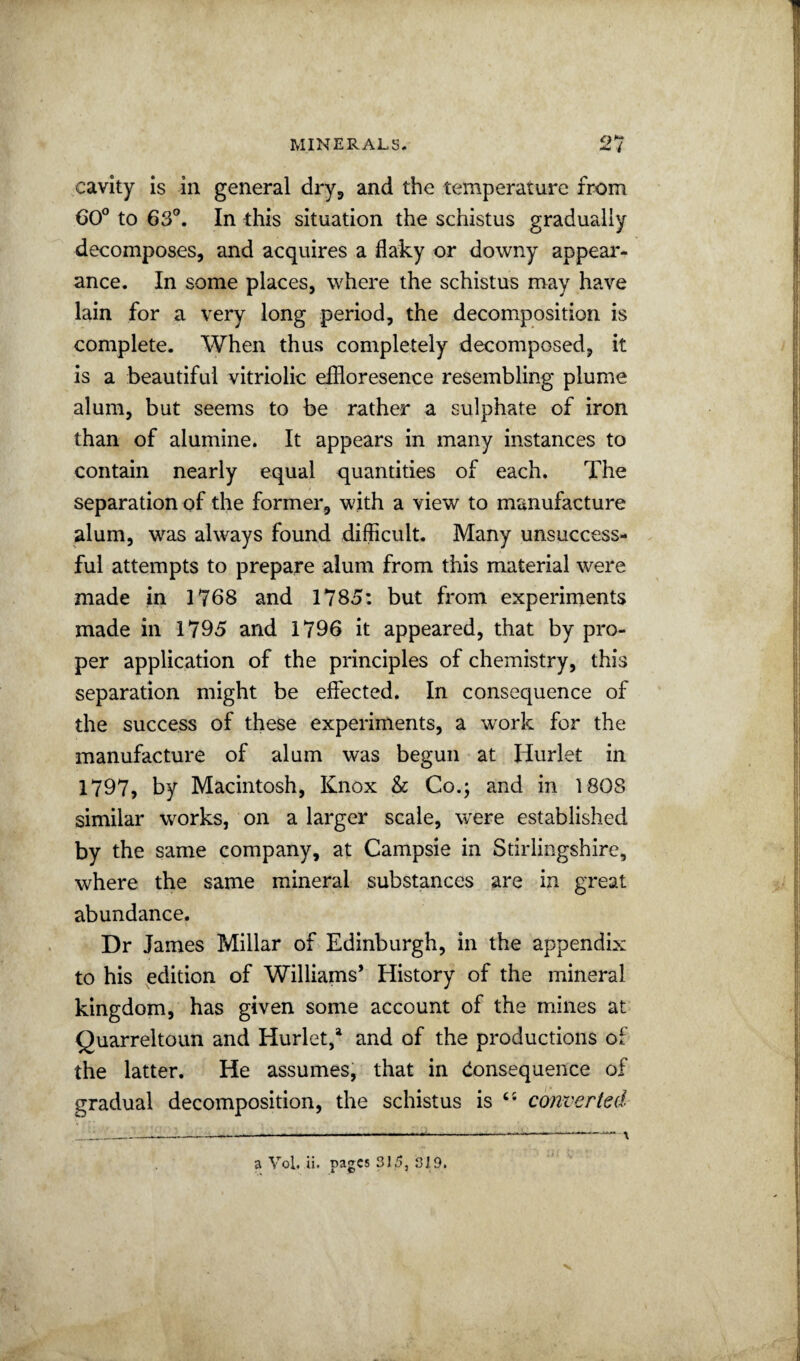 cavity is in general dry^ and the temperature from 60® to 63®. In this situation the schistus gradually decomposes, and acquires a flaky or downy appear¬ ance. In some places, where the schistus may have lain for a very long period, the decomposition is complete. When thus completely decomposed, it is a beautiful vitriolic effloresence resembling plume alum, but seems to be rather a sulphate of iron than of alumine. It appears in many instances to contain nearly equal quantities of each. The separation of the former, with a view to manufacture alum, was always found difficult. Many unsuccess¬ ful attempts to prepare alum from this material were made in 1768 and 1785: but from experiments made in 1795 and 1796 it appeared, that by pro¬ per application of the principles of chemistry, this separation might be effected. In consequence of the success of these experiments, a work for the manufacture of alum was begun at Hurlet in 1797, by Macintosh, Knox & Co.; and in 1808 similar works, on a larger scale, were established by the same company, at Campsie in Stirlingshire, where the same mineral substances are in great abundance. Dr James Millar of Edinburgh, in the appendix to his edition of Williams* History of the mineral kingdom, has given some account of the mines at Quarreltoun and Hurlet/ and of the productions of the latter. He assumes, that in (Consequence of gradual decomposition, the schistus is ‘‘ converted