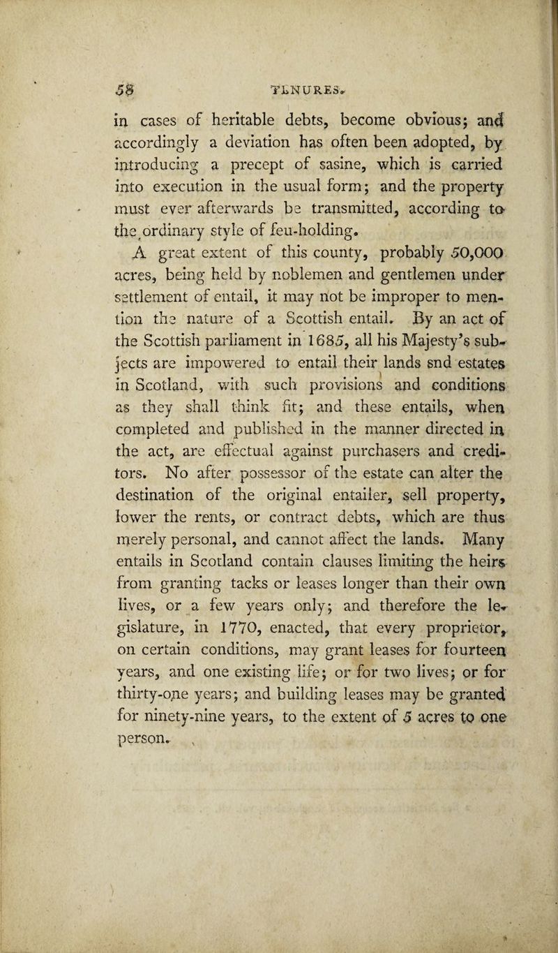 in cases of heritable debts, become obvious; and accordingly a deviation has often been adopted, by introducing a precept of sasine, which is carried into execution in the usual form; and the property must ever afterwards be transmitted, according to the ^ordinary style of feu-holding. A great extent of this county, probably 50,000 acres, being held by noblemen and gentlemen under settlement of entail, it may not be improper to men¬ tion the nature of a Scottish entail. By an act of the Scottish parliament in 1685, all his Majesty’s sub¬ jects are iinpowered to entail their lands snd estates in Scotland, with such provisions and conditions as they shall think fit; and these entails, when completed and published in the manner directed in the act, are effectual against purchasers and credi¬ tors. No after possessor of the estate can alter the destination of the original entailer, sell property, lower the rents, or contract debts, which are thus merely personal, and cannot affect the lands. Many entails in Scotland contain clauses limiting the heirs from granting tacks or leases longer than their own lives, or a few years only; and therefore the le¬ gislature, in 1770, enacted, that every proprietor, on certain conditions, may grant leases for fourteen years, and one existing life; or for two lives; or for thirty-one years; and building leases may be granted for ninety-nine years, to the extent of 5 acres to one person.