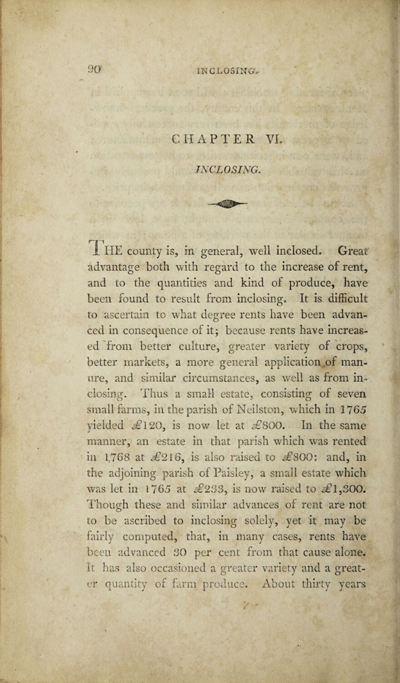CHAPTER VL INCLOSING, r-* '1 i HE county is, in general, well inclosed. Great advantage both with regard to the increase of rent, and to the quantities and kind of produce, have been found to result from inclosing. It is difficult to ascertain to what degree rents have been advan¬ ced in consequence of it; because rents have increas¬ ed from better culture, greater variety of crops, better markets, a more general application^of man¬ ure, and similar circumstances, as well as from in¬ closing. Thus a small estate, consisting of seven small farms, in the parish of Neilston, which in 1765 yielded ^120, is now let at ^SOO, In the same manner, an estate in that parish which was rented ill 1768 at ^216, is also raised to e^SOO: and, in the adjoining parish of Paisley, a small estate which was let in 1765 at ^233, is now raised to ^1,300. Though these and similar advances of rent are not to be ascribed to inclosing solely, yet it may be fairly computed, that, in many cases, rents have been advanced 30 per cent from that cause alone. It has also occasioned a greater variety and a great¬ er quantity of farm produce. About thirty years