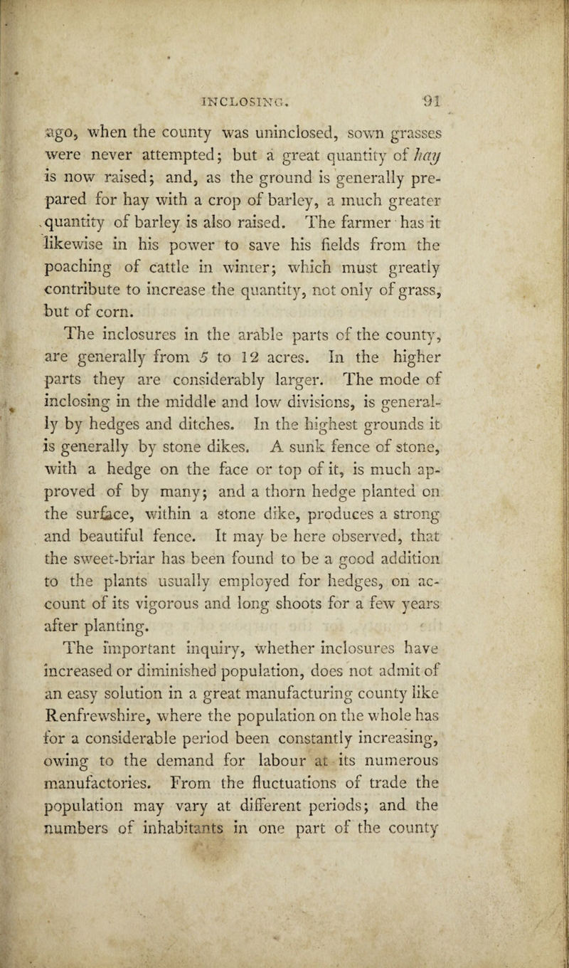 sgo, when the county was uninclosed, sown grasses were never attempted; but a great quantity of hay is now raised; and, as the ground is generally pre¬ pared for hay with a crop of barley, a much greater .quantity of barley is also raised. The farmer has it likewise in his power to save his fields from the poaching of cattle in winter; which must greatly contribute to increase the quantity, not only of grass, but of corn. The inclosures in the arable parts of the county, are generally from 5 to 12 acres. In the higher parts they are considerably larger. The mode of inclosing in the middle and low divisions, is general¬ ly by hedges and ditches. In the highest grounds it is generally by stone dikes. A sunk fence of stone, with a hedge on the face or top of it, is much ap¬ proved of by many; and a thorn hedge planted on the surface, within a stone dike, produces a strong and beautiful fence. It may be here observed, that the sweet-briar has been found to be a good addition to the plants usually employed for hedges, on ac¬ count of its vigorous and long shoots for a few years after planting. The important inquiry, whether inclosures have increased or diminished population, does not admit of an easy solution in a great manufacturing county like Renfrewshire, where the population on the whole has for a considerable period been constantly increasing, owing to the demand for labour at its numerous manufactories. From the fluctuations of trade the population may vary at different periods; and the numbers of inhabitants in one part of the county