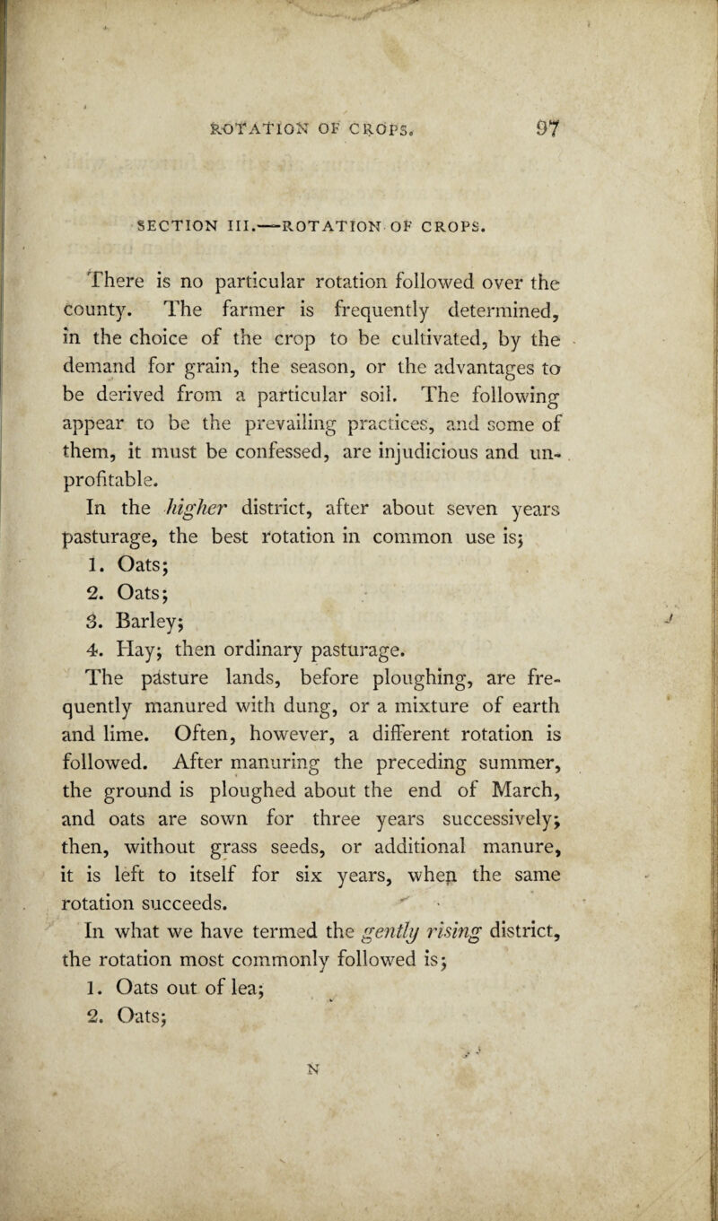 SECTION III.—ROTATION OF CROPS. There is no particular rotation followed over the county. The farmer is frequently determined, in the choice of the crop to be cultivated, by the demand for grain, the season, or the advantages to be derived from a particular soil. The following appear to be the prevailing practices, and some of them, it must be confessed, are injudicious and un¬ profitable. In the higher district, after about seven years pasturage, the best rotation in common use isj 1. Oats; 2. Oats; 5. Barley; 4. Hay; then ordinary pasturage. The pasture lands, before ploughing, are fre¬ quently manured with dung, or a mixture of earth and lime. Often, however, a different rotation is followed. After manuring the preceding summer, the ground is ploughed about the end of March, and oats are sown for three years successively; then, without grass seeds, or additional manure, it is left to itself for six years, whep the same rotation succeeds. ^ In what we have termed the gentltj rising district, the rotation most commonly followed is; 1. Oats out of lea; * • w 2. Oats; N