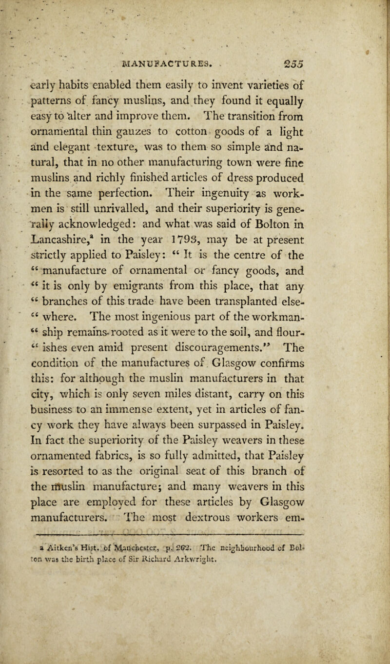 early habits enabled them easily to invent varieties of patterns of fancy muslins, and they found it equally easy to ‘alter and improve them. The transition from ornamental thin gauzes to cotton goods of a light and elegant texture, was to them so simple and na¬ tural, that in no other manufacturing town were fine muslins and richly finished articles of dress produced •in the same perfection. Their ingenuity as work¬ men is still unrivalled, and their superiority is gene¬ rally acknowledged: and what v/as said of Bolton in Lancashire,® in the year 1793, may be at present strictly applied to Paisley: It is the centre of the ‘‘ manufacture of ornamental or fancy goods, and “ it is only by emigrants from this place, that any “ branches of this trade have been transplanted else- “ where. The most ingenious part of the workman- “ ship remains-rooted as it were to the soil, and flour- ishes even amid prCvSent discouragements.*’ The condition of the manufactures of. Glasgow confirms this: for although the muslin manufacturers in that city, which is only seven miles distant, carry on this business to an immense extent, yet in articles of fan¬ cy work they have always been surpassed in Paisley. In fact the superiority of the Paisley weavers in these ornamented fabrics, is so fully admitted, that Paisley is resorted to as the original seat of this branch of the liluslin manufacture; and many weavers in this place are employed for these articles by Glasgow manufacturers. The most dextrous workers em- a Aitken’s Hist. 6f ^ancheste^, p.i 202. The neighbourhood of Bol* ton was the birth place of Sir Richard Arkwright.