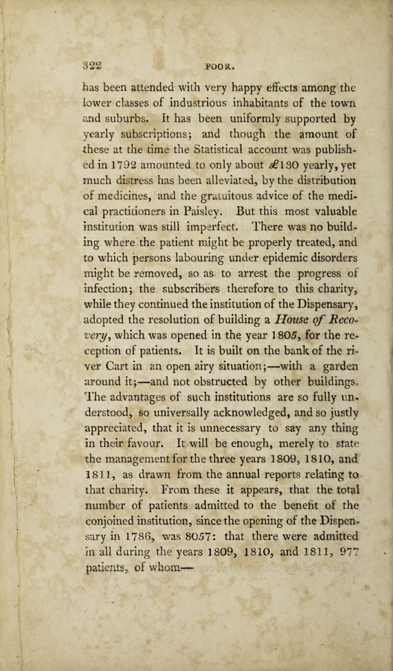 has been attended with very happy effects among the lower classes of industrious inhabitants of the towm and suburbs. It has been uniformly supported by yearly subscriptions; and though the amount of these at the time the Statistical account was publish¬ ed in 1792 amounted to only about ^130 yearly, yet much distress has been alleviated, by the distribution of medicines, and the gratuitous advice of the medi¬ cal practitioners in Paisley. But this most valuable institution was still imperfect. There was no build¬ ing where the patient might be properly treated, and to which persons labouring under epidemic disorders might be removed, so as to arrest the progress of infection; the subscribers therefore to this charity, while they continued the institution of the Dispensary, adopted the resolution of building a House of Reco- x:ery^ which was opened in the year 1805, for the re¬ ception of patients. It is built on the bank of the ri¬ ver Cart in an open airy situation;—with a garden around it;—and not obstructed by other buildings. The advantages of such institutions are so fully un¬ derstood, so universally acknowledged, and so justly appreciated, that it is unnecessary to say any thing in their favour. It will be enough, merely to state the management for the three years 1809, 1810, and 1811, as drawn from the annual reports relating to- that charity. From these it appears, that the total number of patients admitted to the benefit of the conjoined institution, since the opening of the Dispen¬ sary in 1786, was 8057: that there were admitted in all during the years 1809, 1810, and 1811, 977 patients, of whom—