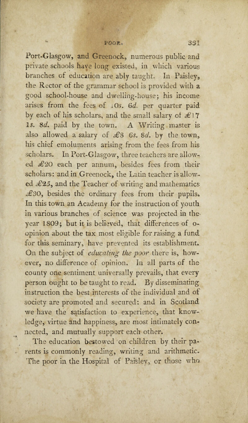 Port-Glasgow, and Greenock, numerous public and private schools have long existed, in which various branches of education are ably taught. In Paisley, the Rector of the grammar school is provided with a good school-house and dwelling-house; his income arises from the fees of i05. 6d. per quarter paid by each of his scholars, and the small salary of 15. Sd, paid by the town. A Writing master is also allowed a salary of ^8 6.9. Sd, by the town, his chief emoluments arising from the fees from his scholars. In Port-Glasgow, three teachers are allow¬ ed £20 each per annum, besides fees from their scholars: and in Greenock, the Latin teacher is allow¬ ed £25^ and the Teacher of wTiting and mathematics ^30, besides the ordinary fees from their pupils. In this town an Academy for the instruction of youth in various branches of science was projected in the- year 1809; but it is believed, that differences of o- opinion about the tax most eligible for raising a fund for this seminary, have prevented its establishment. On the subject of educating the poor there is, how¬ ever, no difference of opinion. In all parts of the county one sentiment universally prevails, that every person ought to be taught to read. By disseminating instruction the best interests of the individual and of society are promoted and secured; and in Scotland we have the satisfaction to experience, that know- * ledge, virtue and happiness, are most intimately con¬ nected, and mutually support each other. The education bestowed on children by their pa¬ rents is commonly reading, writing emd arithmetic, 'fhe poor in the Hospital of Paisley, or those w'ho