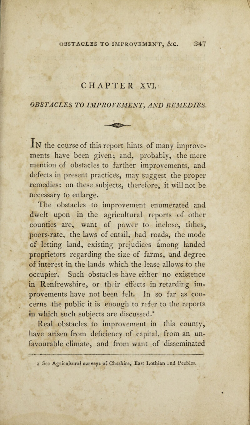 CHAPTER XVL OBSTACLES TO IMPROVEMENT, AND REMEDIES, IN the course of this report hints of many improve¬ ments have been given; and, probably, the mere mention of obstacles to farther improvements, and defects in present practices, may suggest the proper remedies: on these subjects, therefore, it will not be necessary to enlarge. The obstacles to improvement enumerated and dwelt upon in the agricultural reports of other counties are, want of power to inclose, tithes, poors-rate, the laws of entail, bad roads, the mode of letting land, existing prejudices among landed proprietors regarding the size of farms, a.nd degree of interest in the lands which the lease allows to the occupier. Such obstacles have either no existence in Renfrewshire, or their effects in retarding im¬ provements have not been felt. In so far as con¬ cerns the public it is enough to refer to the reports in which such subjects are discussed.* Real obstacles to improvement in this county, have arisen from deficiency of capital, from an un¬ favourable climate, and from want of disseminated ^ See Agricultural surveys of Cheshire, East Lothian ..nd Peebles.