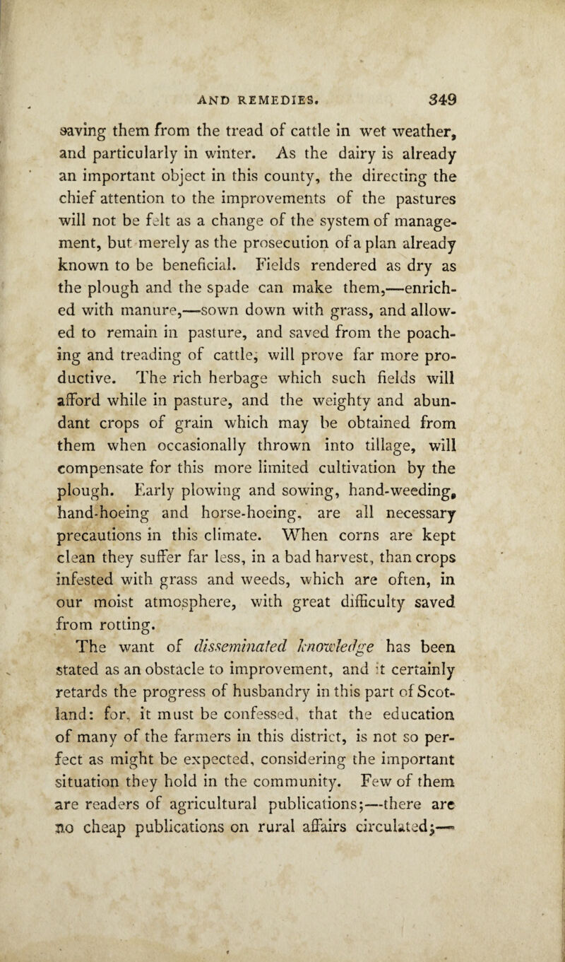 saving them from the tread of cattle In wet weather, and particularly in winter. As the dairy is already an important object in this county, the directing the chief attention to the improvements of the pastures will not be felt as a change of the system of manage¬ ment, but merely as the prosecution of a plan already known to be beneficial. Fields rendered as dry as the plough and the spade can make them,—enrich¬ ed with manure,—sown down with grass, and allow¬ ed to remain in pasture, and saved from the poach¬ ing and treading of cattle, will prove far more pro¬ ductive. The rich herbage which such fields will afford while in pasture, and the weighty and abun¬ dant crops of grain which may be obtained from them when occasionally thrown into tillage, will compensate for this more limited cultivation by the plough. Early plowing and sowing, hand-weeding, hand-hoeing and horse-hoeing, are all necessary precautions in this climate. When corns are kept clean they suffer far less, in a bad harvest, than crops infested with grass and weeds, which are often, in our moist atmosphere, with great difficulty saved from rotting. The want of disse7mnafed Icnon'ledge has been stated as an obstacle to improvement, and it certainly retards the progress of husbandry in this part of Scot¬ land; for, it must be confessed, that the education of many of the farmers in this district, is not so per¬ fect as might be expected, considering the important situation they hold in the community. Few of them are readers of agricultural publications;—there arc no cheap publications on rural affairs circulated^—