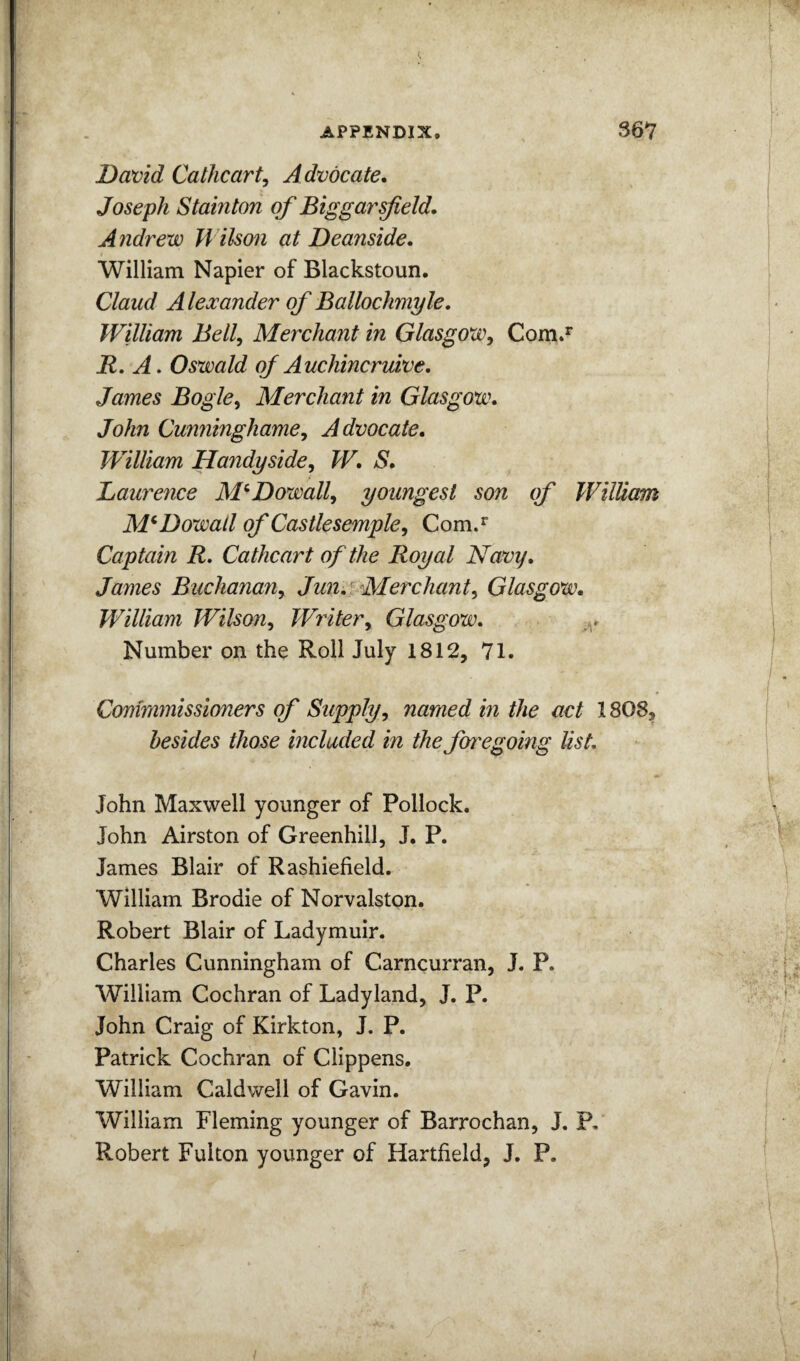 David CatJicart^ Advocate. Joseph Stainton of Biggarsjield. Andrew Wilson at Deanside. William Napier of Blackstoun. Claud A lexander of Ballochmyle, William Bell^ Merchant in Glasgow^ Com.^ R, A. Oswald of Auchincruive. James Bogle^ Merchant in Glasgow. John Cunninghame^ Advocate. JVilliam Handyside^ W. S. Laurence M^Dowall^ youngest son cf William M^Dowall of Castlesemple^ Com.^ Captain R. Cathcart of the Royal Navy. James Buchanariy Jun^f Merchant^ Glasgow. William Wilson^ Writer^ Glasgow. Number on the Roll July 1812, 71. Comramissioners of Supply^ named in the act 1808, besides those included in the fyt'egoing Ust. John Maxwell younger of Pollock. John Airston of Greenhill, J. P. James Blair of Rashiefield. William Brodie of Norvalston. Robert Blair of Ladymuir. Charles Cunningham of Carncurran, J. P. William Cochran of Ladyland, J. P. John Craig of Kirkton, J. P. Patrick Cochran of Clippens, William Caldwell of Gavin. William Fleming younger of Barrochan, J. P, Robert Fulton younger of Hartfield, J. P.