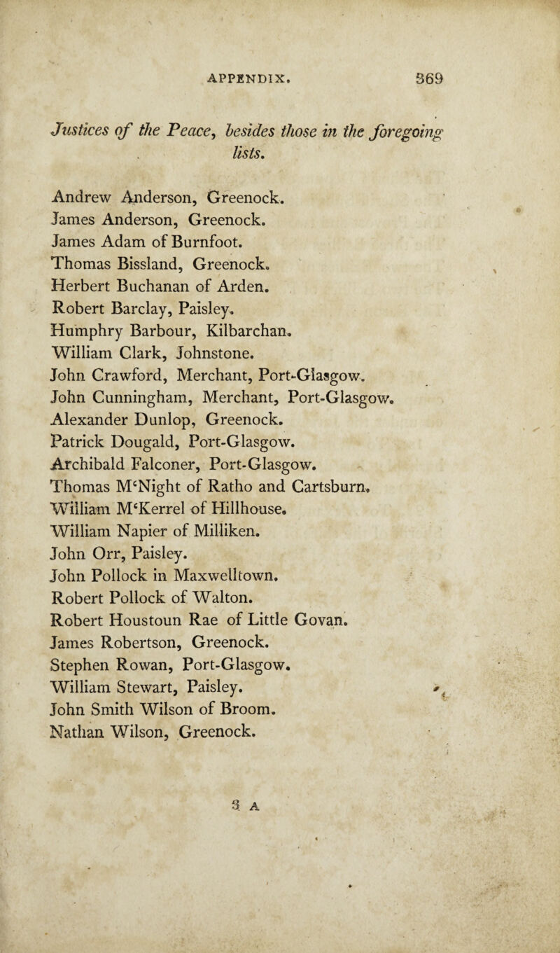 Justices of the Peace^ besides those in the foregoing lists, Andrew Anderson, Greenock. James Anderson, Greenock. James Adam of Burnfoot. Thomas Bissland, Greenock. Herbert Buchanan of Arden. Robert Barclay, Paisley. Humphry Barbour, Kilbarchan. William Clark, Johnstone. John Crawford, Merchant, Port-Giasgow. John Cunningham, Merchant, Port-Glasgow, Alexander Dunlop, Greenock, Patrick Dougald, Port-Glasgow. Archibald Falconer, Port-Glasgow, Thomas McNight of Ratho and Cartsburn. William M^Kerrel of Hillhouse, William Napier of Milliken, John Orr, Paisley. John Pollock in Maxwelltown, Robert Pollock of Walton. Robert Houstoun Rae of Little Govan, James Robertson, Greenock. Stephen Rowan, Port-Glasgow, William Stewart, Paisley, John Smith Wilson of Broom. Nathan Wilson, Greenock. 3 A 4