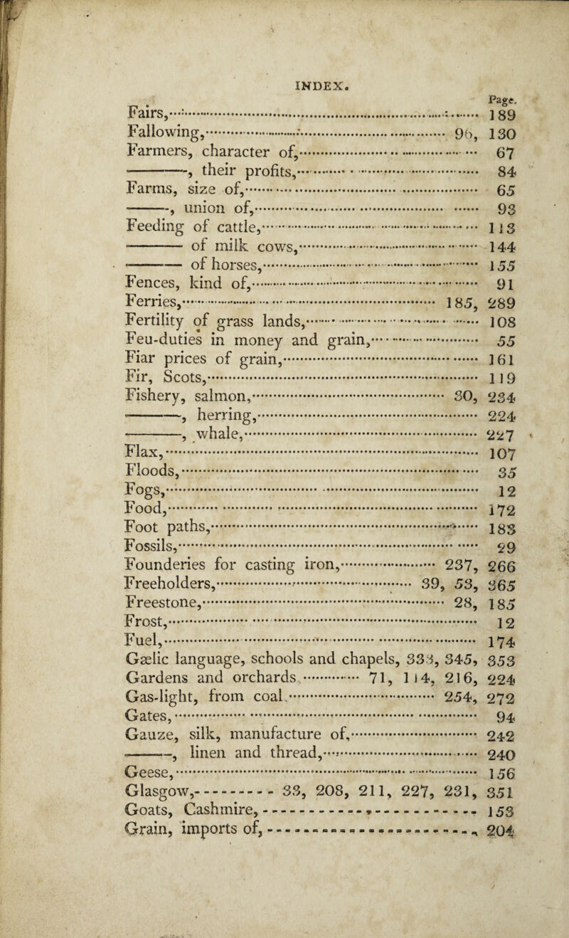 * Fairs,-:...:. ] 89 Fallowing,. 95, 130 Farmers, character of,. 67 -, their profits,-. 84 Farms, size of,. 65 -, union of,.. 93 Feeding of cattle,.. liS -- of milk cows,.. 144 * -of horses,. 155 Fences, kind of,...;.... 91 Ferries,..- 185, ^289 Fertility of grass lands,... 108 Feu-duties in money and grain,. 55 Fiar prices of grain,. 161 Fir, Scots,. 119 Fishery, salmon,. SO, 234 • -, herring,. 224 -, whale,. 227 Flax,. 107 Floods,. 35 Fogs,. 12 Food,. 172 Foot paths,. 183 Fossils,. 29 Founderies for casting iron,. 237, 266 Freeholders,.*.— 39, 53, 365 Freestone,. 28, 185 Frost,. 12 Fuel,. 174 Gselic language, schools and chapels, 333, 345, 353 Gardens and orchards . 71, lJ4, 216, 224 Gas-light, from coal.. 254, 272 Gates,... 94 Gauze, silk, manufacture of,. 242 --, linen and thread,... 240 Geese,. 156 Glasgow,. 33, 208, 211, 227, 231, 351 Goats, Cashmire,.*.- 153 Grain, ‘imports of,.-.204
