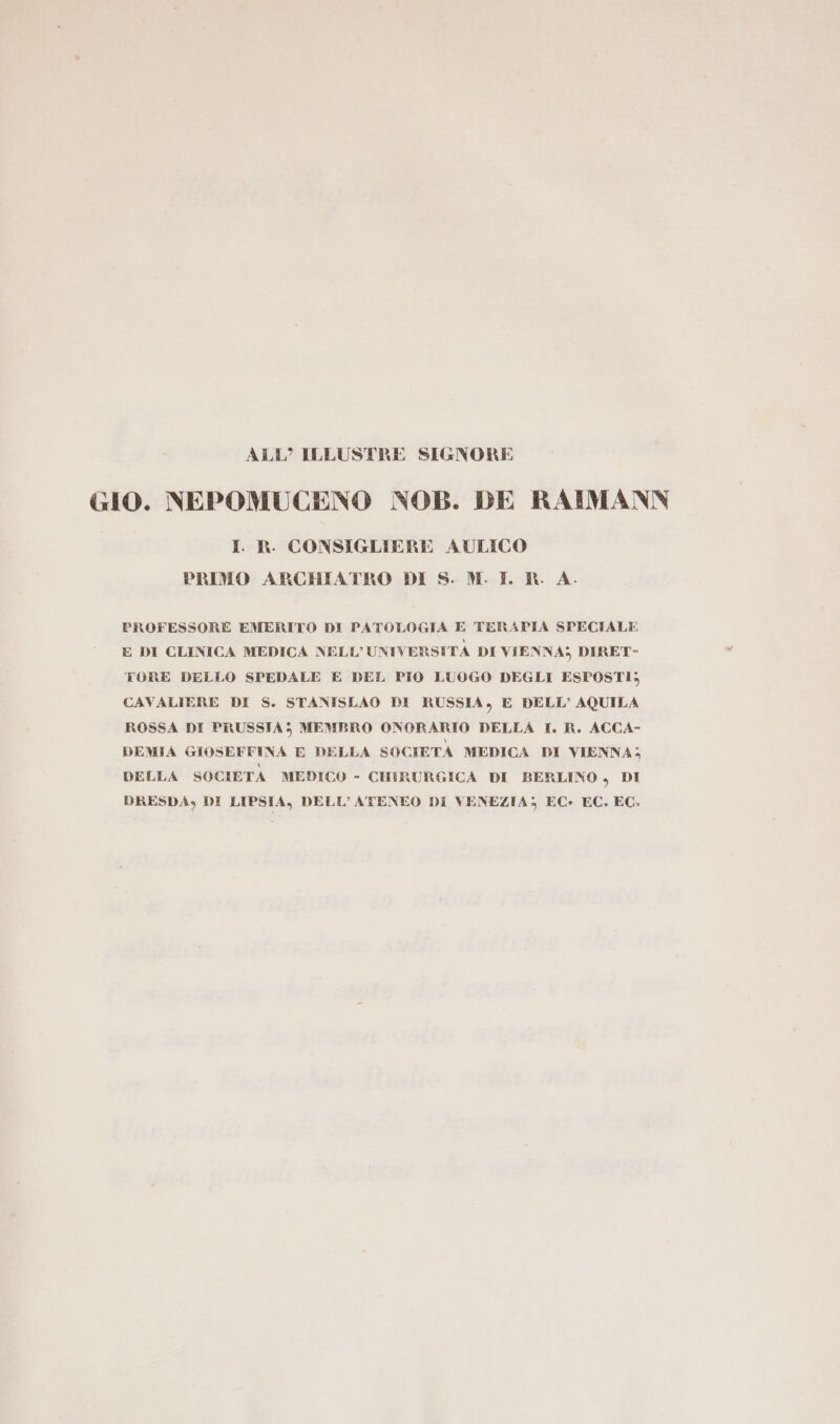 ALL’ ILLUSTRE SIGNORE GIO. NEPOMUCENO NOB. DE RAIMANN I. R. CONSIGLIERE AULICO PRIMO ARCHIATRO DI S. M. I. RK A. PROFESSORE EMERITO DI PATOLOGIA E TERAPIA SPECIALE E DI CLINICA MEDICA NELL’ UNIVERSITÀ DI VIENNA; DIRET- TORE DELLO SPEDALE E DEL PIO LUOGO DEGLI ESPOSTI; CAVALIERE DI S. STANISLAO DI RUSSIA, E DELL’ AQUILA ROSSA DI PRUSSIA; MEMBRO ONORARIO DELLA I. R. ACCA- DEMIA GIOSEFFINA E DELLA SOCIETÀ MEDICA DI VIENNA; DELLA SOCIETA MEDICO - CHIRURGICA DI BERLINO , DI DRESDA, DI LIPSIA, DELL'ATENEO DI VENEZIA; EC- EC. EC.