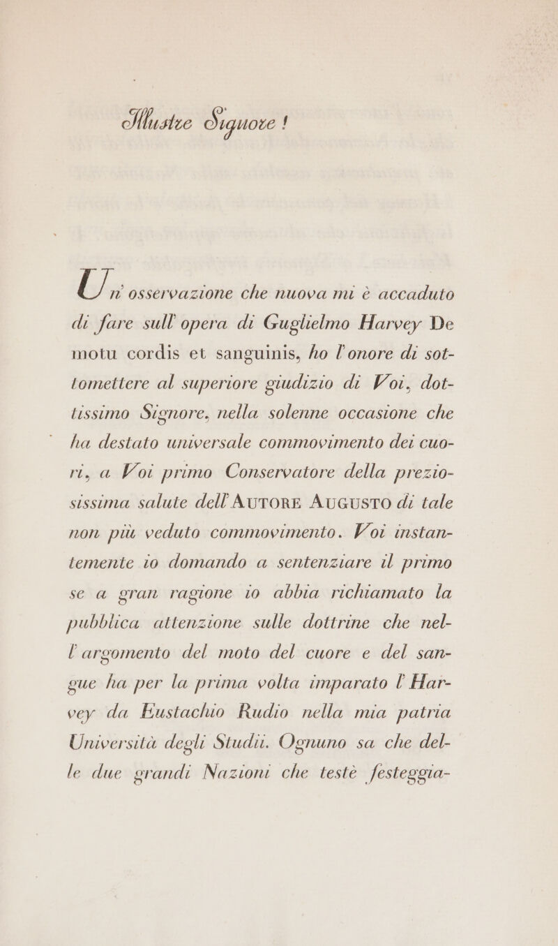 IHhstze Siguore ! U,, osservazione che nuova mi è accaduto di fare sull'opera di Guglielmo Harvey De motu cordis et sanguinis, ho l'onore di sot- tomettere al superiore giudizio di Voi, dot- tissimo Signore, nella solenne occasione che ha destato universale commovimento dei cuo- ri, a Voi primo Conservatore della prezio- sissima salute dell AUTORE AUGUSTO di tale non più veduto commovimento. Voi instan- temente io domando a sentenziare il primo se a gran ragione io abbia richiamato la pubblica attenzione sulle dottrine che nel- l'argomento del moto del cuore e del san- gue ha per la prima volta imparato l' Har- vey da Eustachio Rudio nella mia patria Università degli Studi. Ognuno sa che del- le due grandi Nazioni che teste festeggia-