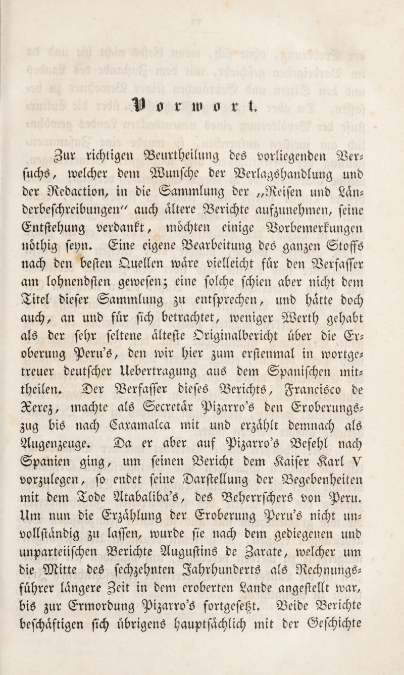 3 0 r in 0 t t >3ut richtigen Veurtbeilung beb ootlicgenben Vet* fud;b, iveldber bcm 2ßunfd)e ber Verlagbbanbluog unb bet Kebaction, in bie ©ammtung bet* „Keifen unb £dm berbefcbreibungett auch altere Veridbte aufgunebmen, feine ©ntjlebung fcerbanft, modjten einige Vorbemerkungen n6tl;ig fet;tn ©ine eigene ^Bearbeitung beb gangen ©toffb nad) ben befien D.uellen wdte t>ielfeid;t für ben Verfafifer am lobnenbfien gewefen; eine fo!d;e fd;ien aber nid)t bcm Xitel biefer ©ammlung gu entfpted)cn, unb batte bod) aud;, an unb für ficb betrachtet, weniger 5öertb gehabt alb ber febt feltene dltefie Onginalberid)t über bie ©r* oberung ^etu’b, ben wir hier gum erjlenmal in wortge* treuer beutfd)er Uebertragung aub bem ©pantfd;en mit* tbeiletu ©er Verfafler biefeb Veridjtb, Staneibco be Scereg, mad)te alb ©ecrctdr ^igarro’b ben ©roberungb* gug bib nad) ßaramalca mit unb ergdhlt bemnad) alb Slugengeuge* ®a er aber auf ^igarro’b Vefebl nad) ©panien ging, um feinen 33erid)t bem Inifer $arl V fcorgulegen, fo enbet feine ©arfellung ber Vegebenbeiten mit bem Äobe 2ltabaliba’b, beb 23eberrfcberö t>on ^Jeuu Um nun bie ©tgdl)lung ber ©roberung ^3ecu’b nicht um fcollfldnbig gu laflen, würbe fte nad) bem gebiegenen unb unparteiifeben ^Berichte Slugufiinb be jtotate, welcher um bie SDlitte beb feebgebnten S^btbttnbertb alb Ked)nungb* führet längere $eit in bem eroberten Sanbe angefiellt war, bib gut ©rmorbung ^Hgarro’b fortgefegt» Veibe Vend)te befcbdftigen \ii) übrigenb hauptfachlich mit ber ©efd)td)te