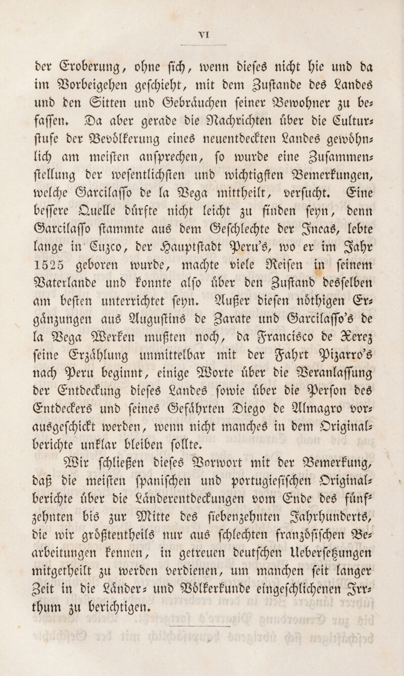 ber Eroberung, ohne fid), wenn biefeg nid)t l;ie unb ba im 93orbeigef;en gefleht, mit bcm ^ußanbe beg Sanbeö unb ben (Sitten unb ©ebrducfjen (einer $3emohner gu be* faßen, ®a aber gerabe bie 9^ad;rid)ten über bie Sultur* ftufe bcr 23ei>6lEerung eineg neuentbecEten Sauber gembhm lid) am meinen anfprechett, fo mürbe eine »Jufammett* Rettung ber mefentlichflen unb michtigflen $3emerEungen, meld;e ©arcilajfo be la %$ega mittheilt, serfueht, ©ine bejfere Quelle bürfte nicht leidet gu ftnben fepn, bcnn ©arcilaffo flammte aug bem ©efd;(ed)te ber 3inca$, lebte lange in ©ugco, ber ^auptflabt ^peru’g, mo er im ^aljr 1525 geboren mürbe, mad;te iüele Reifen in feinem 53atetlanbe unb Eonnte alfo über ben 3ußanb begfelben am beften unterrichtet fepn, Singer biefen nötigen ©r* gdngungen aug 2luguflim3 be unb ©arcilajfo’g be la 2$ega SBerEen mußten nod;, ba Srancigco be 3£ereg feine ©Gablung unmittelbar mit ber Sabtt ^Mgarro’g nach ^eru beginnt/ einige 3üorte über bie SSeranlaffung ber ©ntbecEung biefeg £anbeg fomie über bie Werfen beg ©ntbecEerg unb feinet ©efdbrten 2)iego be 3l(magro fcor* atmgefcbicEt merben, menn nicht manebeg in bem Original berichte unElar bleiben feilte, $®ir (fließen biefeg 93ormort mit ber SÖemerEung, baß bie meißen fpanifdhen unb portugieß'fchen Original berichte über bie SdnberentbecEungen rom ©nbe beg fünf' ahnten big gur Mitte beg ftebengehnten 3ahrl;mnbertg, bie mir grbßtentheilg nur aug fcflechten frangofifchen $3e* arbeitungen Fennen, in getreuen beutfehen Ueberfetningen mitgetheilt gu merben t^erbienen, um manchen feit langer 3eit in bie Sauber* unb 936£EerEunbe etngefchlichenen $rr* thum gu berichtigen.