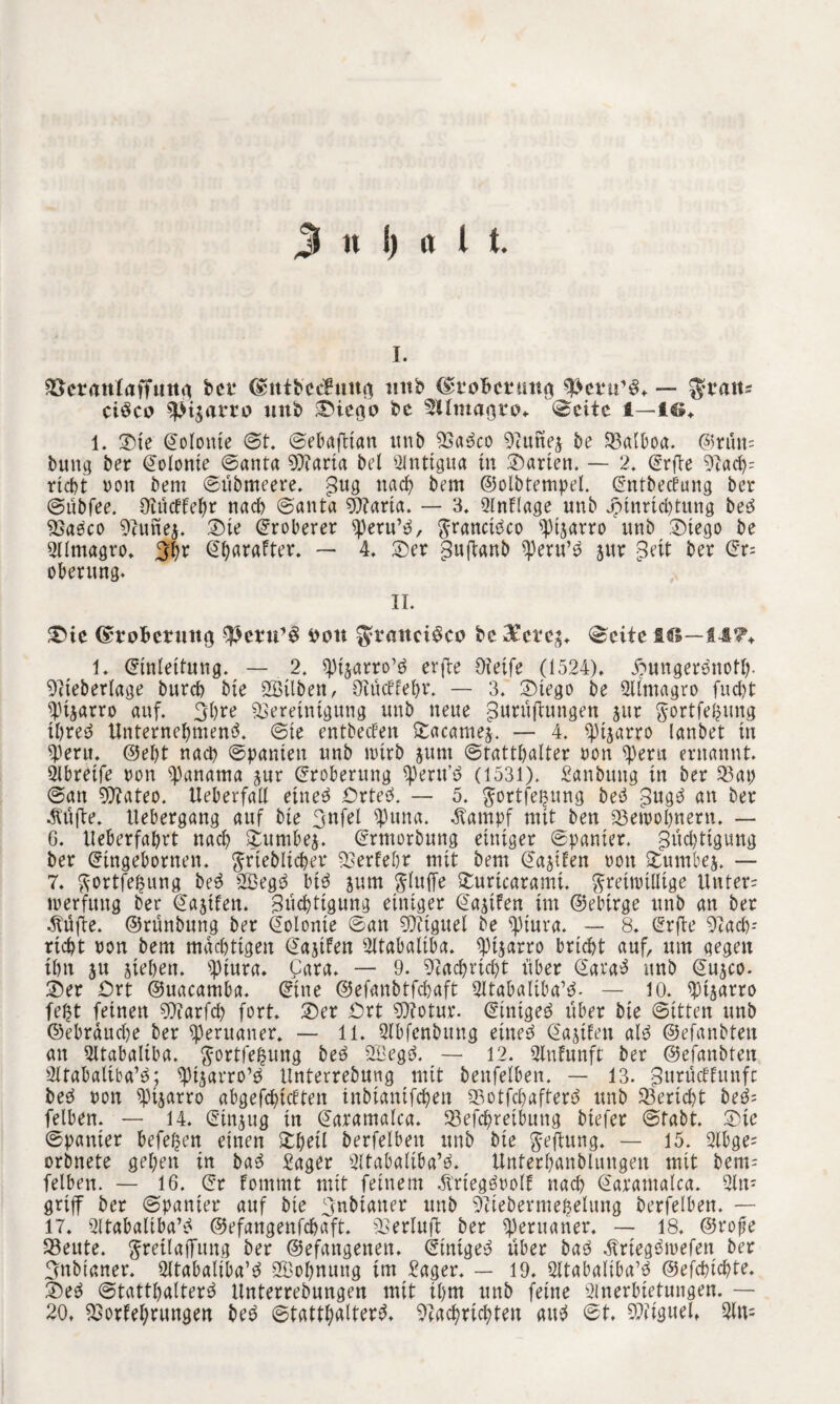 J u i) « l t. T. ^cremlnffuttg bet* (Sntbcdhutd mtb (Stöbet* mtg ^ertfS* — $t*am ciöco ^i$arro mtb £üego be ^Mmaoto«. «eite i—16* 1. ®te Volonte ©t. ©ebafttan unb Ba3co Buttes be Balboa. ©rün= bung ber Volonte ©anta Biaria bei SInttgua in harten. — 2. <Srfte Bacp= riebt ton bent ©übmeere. gug nach bem ©olbtempel. ©ntbeefung ber ©übfee. Oiüctfepr nach ©anta Btaria. — 3. Qlnflage unb JMnricbtung beO Ba3co Buttes. £)ie Eroberer speru’3, ftrancibco ftsarro mtb £)iego be Sllmagro. 3pr ©parafter. — 4. £>er ^ufianb ^eru’3 jur 3ett ber ©r= überung. II. SHe (Stobcrmtg ^etu1^ Pott graitct^co be 3£etes. («eite 18—14^ 1. ©inlettung. — 2. ^tjarro^ erfte Oxetfe (1524). Smngeronotp. Bieberlage burep bie B3ilbett, Bücffepr. — 3. ©)tego be 2llmagro fuebt ^4«rro auf. 3i)re Bereinigung unb neue gurüfungen ^ttr ftortfeiutng tpres? Unternehmend. ©ie entbecten £acames. — 4. ^ijarro lanbet in 9)eru. ©ept nach ©panien unb wirb junt Statthalter ton spent ernannt. Slbreife ton Manama jur Eroberung 9)eru’d (1531). Sanbmtg tu ber Bat; ©an Bfateo. Ueberfall etned örted. — 5. gortfe^ung bed gugd an ber ■Slüfte. Uebergang auf bie 3nfel ^)una. 4fampf mit ben Bewohnern. — G. Ueberfaprt nach Bumbes. ©rmorbung einiger ©panier, gücpttgimg ber ©ingebornen. ftrteblicpet Berfepr mit bem ©asifen ton Bumbes. — 7. ftortfebung bed B3egd btd jum $luffe Burtcarami. ftreitntllige Untere tterfung ber ©asifen. Bücptigung einiger ©asifen im ©ebirge unb an ber ■Äüfie. ©rünbung ber ©olonie ©an Biiguel be spiura. — 8. ©rfle Bad)-- riept ton bem mächtigen ©astfen 2ltabaliba. <pisarro brtebt auf, um gegen ihn ju sieben, (piura. £ara. — 9. Bacpricpt über ©arad unb ©usco. £)er Ort ©uacamba. ©ine ©efanbtfcbaft Ültabaliba^- — 10. ^pisarro fept feinen Biarfcp fort. 3)er £)rt Bfotur. ©iniged über bte ©itten unb ©ebrauepe ber Peruaner. — 11. Slbfenbmtg eiltet ©astfen ald ©efanbten an Ultabaliba. ftortfepmtg bed Bkgd. — 12. Slnfunft ber ©efanbten (Htabaltba’d; 93tsavro’d Unterrebung mit bettfelben. — 13. ^urücffunfc bed ton ^ptsarro abgefeptdten inbianifepen Botfd)afterd unb Berid)t bed= felben. — 14. ©insug in ©aramalca. Befcpreibung btefer ©tabt. Bie ©panier beferen einen £peil berfelbeu unb bie geflung. — 15. 2lbge= orbnete gepen tn bad Säger Sltabaliba’ö. Unterpanblungen mit bem= felben. — 16. ©r fommt mit feinem -ft'riegdtolf naep ©aramalca. 3ln; griff ber ©panier auf bie 3nbianer unb Biebermehelung berfelben. — 17. 5Itabaliba’d ©efangenfepaft. Berluft ber Peruaner. — 18. ©rofe Jöeute. ^retlafTimjg ber ©efangenett. ©intged über bad ^riegdmefen ber 3nbtaner. Sltabaltba’d 2Bopnuug im Säger. — 19. Sltabaliba’d ©efepiepte. £)ed ©tattpalterd Unterrebungen mit tpm unb feine ölnerbietungen. — 20. Borfeprungen beö ©tattpalter^. Ofacpricpten au$ ©t. 0)iiguel. 3lm