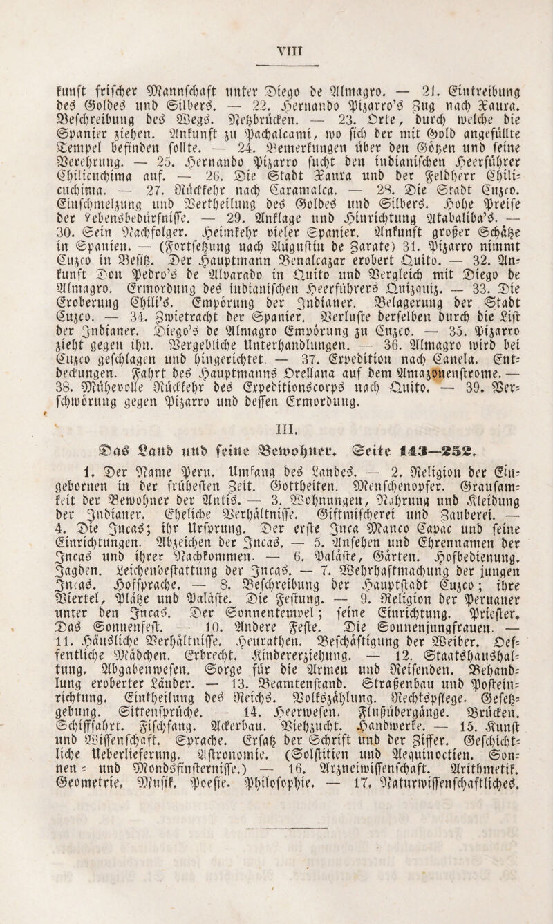 fünft fttfcher 9D?annfd&aft unter ©tego be Qllmagro. — 21. Eintreibung be3 @olbe3 unb 6tlber6. — 22. Hernanbo 5pisarro’3 $ug nad> Bcattra. SBefc^reibung be6 V3eg6. Neßbrüden. — 23. Orte, burd) welche bte (Spanier stehen, 9lnfunft ju $achalcami, wo ftd) ber mit ©olb angefüllte Stempel beftnbett follte. — 24. Venterfitngen über ben ©oßen unb feine Verehrung. — 25. 55ernanbo sptsarro fucht ben tnbiatttfeben Heerführer (^hilicuchima auf. — 26. ©ie Stabt BEaitra unb ber $etbßerr Shili= cudjtnta. — 27. Oiüdfehr nach Saramalca. — 23. ©te Stabt ©nsco. ^ittfchmelsung unb Verkeilung beb ©olbeb unb Stlberb. H°be greife ber Vebenbbebürfntffe. — 29. Qlnflage unb Hinrichtung Sltabaltba’b. — 30. Sein Nachfolger. Hrimfehr oteler Spanier. Nnfunft großer Schüße in Spanten. — (ftortfeßung nach 3lügu(Hu be parate) 31. ^tjarro nimmt Sujco in Veftß. 25er Hauptmann 93enalcajar erobert £tuito. — 32. 2ln- funft 25ou 5J)ebro’b be Qlloarabo in £tmto unb Vergleich mit ©tego be Üllntagro. Srmorbung beb tnbtantfcben Heerführer^ ^utsgutj. — 33. ©te Eroberung ©ßili’b. Empörung ber 3nbtaner. ^Belagerung ber Stabt Susco. — 34. Zwietracht ber Spanier. Neriufte berfelbett burch bte Stft ber 3nbianer. ©iego’b be Sllmagro Empörung ju Sujco. — 35. Sptsarro Sieht gegen ihn. Vergebliche Unterhanblungen. — 36. Nlmagro wirb bet Sttsco gefchlagen unb hingerichtet. — 37. (Erpebition nach Sanela. (Ent= bedungen. $al;rt beb Hnnptmannb Orellana auf bem Qlntajonenjirome. — 38. Niühet'olle Oiüdfehr beb (Erpebttionbcorpb nach Ctutto. — 39. Ver= fchworung gegen sptsarro unb befreit (Ermordung. \ III. Saitb mtb feilte Sctuol)itet*. (©eite 143—£52. 1. ©er Name jperu. Umgang beb Sanbeb. — 2. Neltgtott ber Erit- gebortten tu ber frühe (len geit. ©ottheiten. N?enfd)enopfer. ©raufam- feit ber 93ewol)ner ber Sintis. — 3. Wohnungen, Nahrung unb Äleibung ber 3nbianer. (Eheliche Verhaltnifre. ©iftmifcheret unb Räuberei. — 4. ©te 3ncab; ihr Urfprung. ©er erfte 3nca Nfanco ©apac unb feine (Einrichtungen. 2lbsetchen ber 3ncab. — 5. Olnfehen unb (Ehrennamen ber 3ncab unb ihrer Nachfommen. — 6. frialafte, ©arten. H°fbebienttng. 3agben. Setchenbefrattung ber 3ncab. — 7. SSehrhaftmachttng ber jungen Efncab. Hoffpraahe. — 8. Vefdjretbung ber Hnuptftabt (Jusco; ihre Viertel, 5j)laße unb $alafte. ©ie geftung. — 9. Neltgton ber Peruaner unter ben Sncab. ©er Sonnentempel; feine (Einrichtung, iprtefier, ©ab Sonnenfeft. — 10. Slnberc $efte. ©ie Sottnenjttngfrauen. — 11. Hüubliche Verhaltnifre. H^nrathen. Vefchaftigung ber SBeiber. ©ef= fentliehe Ntübchett. Erbrecht. Ätnbererstehung. — 12. Staatbhaubhal= tung. Slbgabenwefen. Sorge für bie Firmen unb Netfettben. S3ehanb= lung eroberter gänber. — 13. Veamtenftanb. Straßenbau unb 5pofleüt= richtung. (Eintheilmig beb 9ietd)b. Volfbsülfrnng. Oiechtbpflege. ©efeß* gebung. Stttenfprüche, — 14. Hemnefen. glttfntbergange. Vrücfen. Schifffahrt. $ifd)fang. Slcferbau. Viehsucht. jpanbwerfe. — 15. Hunft unb Skiffenfchaft. Sprache. (Erfaß ber Schrift unb ber Ziffer. ©efd)td)t= liebe Ueberlieferung. ^frronomte. (Solfiittett unb 2lequinoctien. Son= nett = unb Nionbbfmfrerntfre.) — 16. Nrsnetmifrenfchßft. Slnttjmetif. ©eontetrie. Nfuft'f, ipoefte. iphtlofophte. — 17. Naturwifrenfchaftlicheb,