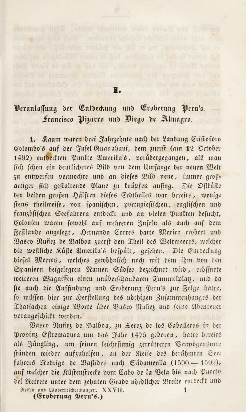 PeraniafTung bet* (ßntbedumg nnb (ßrabernng flernV, — iFrancisca fHjarra nnb Ptega be ,2Umagt0. 1. $aum waren bret Säh^ehnte nach ber £anbutig Srtjloforo Solombo’S auf ber 3nfel ©uanaham, bem znerfl (am 12 Dctober 1492) entbecfren fünfte ^Imertfa’S, üorübergegangen, als man ftd) fchon ein beutlichereS 23ilb dou bem Umfange ber neuen 2Öelt Zu entwerfen t>ermod)te nnb an biefeS 23ilb neue, immer groß? artiger ftch geflaltenbe >)0lane ju fntlpfen anftng. Die DfUufle ber beiben großen Jpdlften biefeS SrbtheileS war bereite, wetiigs ftenS theilweife, non fpanifd;en, portugteftfd;eu, engltfd;en unb franzbftfchen Seefahrern entbecft nnb an sielen fünften befud)t, Solomen waren fowofyl auf mehreren Unfein als and) auf bem gefilanbe angelegt, Jjbernanbo SorteS heute SCfterico erobert unb 93aSco 9}unez be 23alboa zuerjt ben £heil beS SSeltmeereS, welcher bie weftlidie $üj?e Slraertfa’ö befpult, gefehen* Die SntbecFung biefeS 9)?eereS, weld;eS gewöhnlich nod) mit bem if)m non ben Spaniern beigelegten tarnen Subfee bezeichnet wirb, erbffnete weiteren SBagniflfeu einen unuberfd)aubaren £ummelpla£, unb ba fte auch bie Slufftttbung unb Eroberung speru’S zur §olge hätte, fo muffen hier zur JperfMitng beS ubtlngen ^nfammenhangeS ber &hatfachen einige SLÖorte über SBaSco 9htnez unb feine Abenteuer norangefd;icft werben* SOaSco DZunez be 23aIboa, z11 3ferez be loS SabatleroS in ber 9)roninz Sftremabura um baö 3ahr 1475 geboren, hätte bereits als 3ungling, um feinen leid)tftnnig zerrütteten ^öermbgenSum« ftauben wieber aufzuhelfen, au ber pfeife beS berühmten Sees fahrerS SHobrigo be 23aflibeS nach Subamerifa (1500— 150,2), auf welcher bie dluflenfhedf’e nom Sabo be la 93ela bis nach ^nerto bei betrete unter bern zehnten ©rabe nbrblid;er Breite entbecft unb Steifen unb 2änberf>efcf)mtuuigen. XXVII. 1 (©tpbmittg ^cvu’S*)