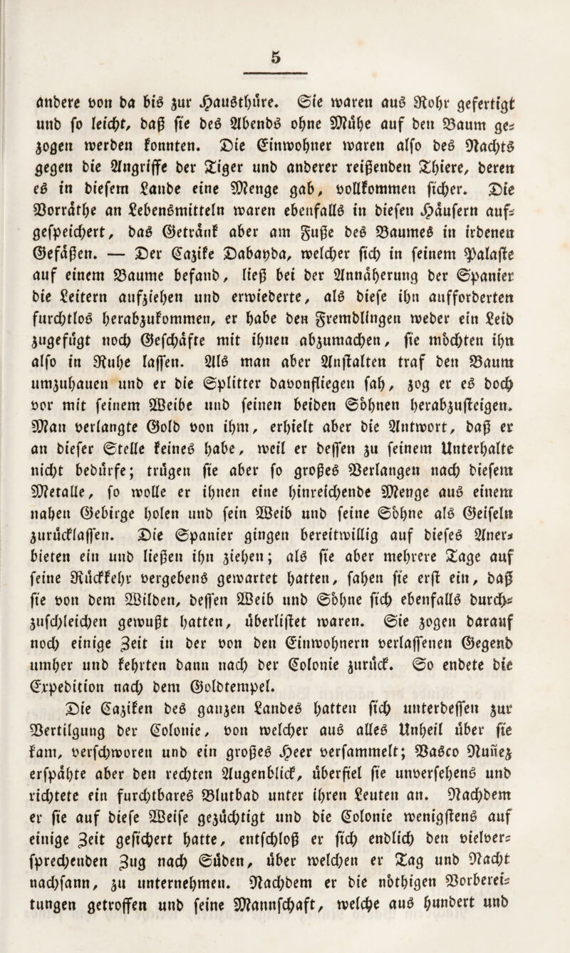 anbere bon ba big snr Jpaugthüre* ©ie waren aug 9toljr gefertigt unb fo feiert/ bag fte beg Abenbg ohne V?ühe auf beti Saum ges Sogen werben fonnten. Die Einwohner waren alfo beg Vad)tg gegen bie Angriffe ber öliger unb onberer reigenben £hiere, beren eg in biefem £anbe eine Vfenge gab, bollfommett ft cf; er* Die Vorrdthe an £ebengmitteln waren ebenfallg in biefen Raufern aufs gefpeichert, bag ©etrdnf aber am guge beg Saumeg in irbenen ©efdgen* — Der dajife Dabapba, welcher ftd> in feinem sjDalafie auf einem Saume befanb, lieg bei ber Annäherung ber Spanier bie Leitern atifsiehen unb erwieberte, alg biefe ihn aufforberten furchtlog berabjufommen, er babe ben gremblingett weber ein £eib itigefugt nod) ©efdjdfte mit ihnen absumachett, fte mochten ihn alfo in 9tube lagen. Alg man aber Anwälten traf ben Saum umjubauen unb er bie ©plitter babonfliegeti fab, jog er eg boeb bor mit feinem £Öeibe unb feinen beiben ©ohnen berab^ujleigen* S0?an berlangte ©olb bon ibnt, erhielt aber bie Antwort, bag er an biefer ©teile feineg höbe, weil er bejfen ju feinem Unterhalte nid)t bebilrfe; trügen fte aber fo grogeg Verlangen nach biefem Metalle, fo wolle er ihnen eine hinreichenbe Stenge aug einem naben ©ebirge holen unb fein 2Beib unb feine ©ohne alg ©eifeltt Surücflaffen. Die ©panier gingen bereitwillig auf biefeg Aner* bieten ein utib liegen ihn sieben; alg fte aber mehrere £age auf feine SKücffehr bergebeng gewartet batten, fabett fte erff: ein, bag fte bon bem 2Öilben, beffen 2ßeib unb ©bl)ne ftch ebenfalls burd)s Sufd;leicben gewugt bitten, überliffet waren* ©ie sogen baranf nod; einige Jeit in ber bon ben (Einwohnern berlaffenen ©egenb umher unb fehlten bann ttad; ber Kolonie juruef* ©o enbete bie (Erpebition nad; bem ©olbtempel. Die dasifen beg gatten £anbeg Ratten ftch unterbeffeit jur Vertilgung ber Kolonie, bon weld;er aug alleg Unheil über fte farn, berfd;woreti unb ein grogeg dpeer berfammelt; Vagco Dluftes erfpdhte aber ben rechten Augenblick, überfiel fte uttberfeheng unb rid;tete ein furd;tbareg Slutbab unter ihren Leuten an* Vadhbem er fte auf biefe SBeife gesüd;tigt unb bie Kolonie wenigffeng auf einige $eit geftchert f>atte, entfehlog er ftch enblich ben bielbers fpred;ettben 3^3 nad) ©üben, über welchen er £ag unb Vad;t nad;fann, si* unternehmen* Vad;bem er bie nothigen Vorbereis tungen getroffen unb feine Vtatmfchaft, welche aug hunbert