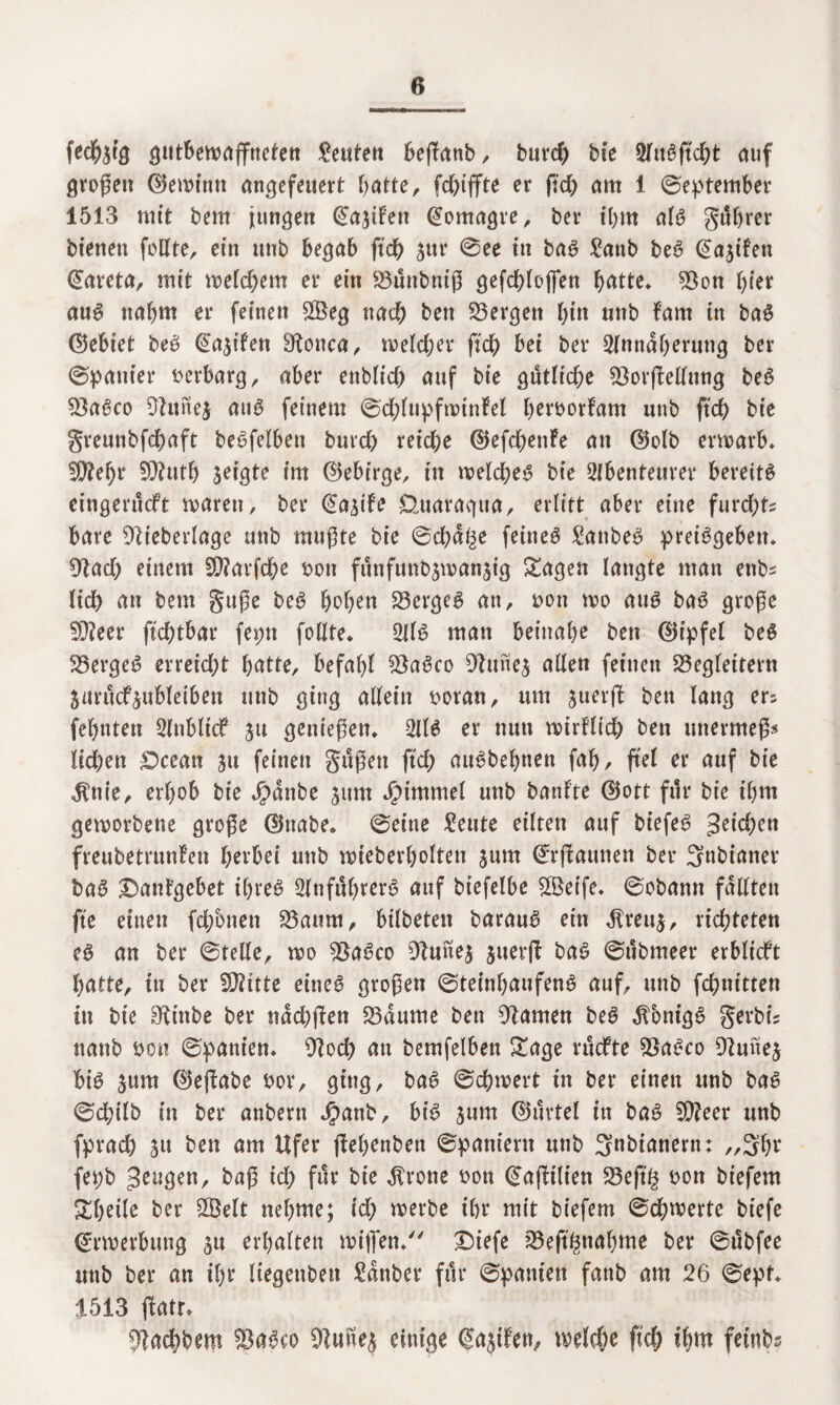 fedfetg ptforoaffttefett Leuten bejktnb, burcb bie AttSjtcbt auf großen ©ewt'nn ancjcfeuert batte, fdbiffte er fi'cb am 1 ©eptember 1513 mit bem jungen @a$ifett @omagre, ber ihm als gi!f>rer bienen feilte, ein unb begab ftcb jttr ©ee in baS £attb beS @a$tfen ©areta, mit welchem er ein Bunbniß gefd>loffett batte. Bon hier aus nahm er feinen £Öeg nach ben Bergen l)itt unb farn in baS (lebtet beS d^ifen Bonca, welcher ftcb bei ber Annäherung ber ©panier verbarg, aber enblicb auf bie gütliche BorjMung beS BaSco Bunej aus feinem ©cblupfwinfel berborfam unb ftcb bie greunbfcbaft beSfelbett buvcb reiche ©efcbenfe an ©olb erwarb. B?ebr SButb seigte im ©ebirge, in welches bie Abenteurer bereite eingenkft waren, ber (Ea^ife Üuaragua, erlitt aber eine furcht? bare Bieberlage unb mußte bie ©cbd^e feinet £attbeS preisgeben. €Rad> einem fO?arfcbe bon funfunbjwanjig Sagen langte man etibs Heb an bem guße beS hoben Berges an, bon wo aus baS große B?eer ftcbtbar feptt follte. Als man beinahe ben ©ipfel beS BergeS erreicht batte, befahl BaSco Bune$ allen feinen Begleitern jurucf^ubletben unb ging allein boran, um juerjl ben lang er? febnten Anblick ju genießen* AIS er nun wirf lieb ben unermeß« lieben iOcean ju feinen güßett ftcb auSbebnen fab/ fiel er auf bie $ttie, erhob bie Jpdttbe jum Fimmel unb banfte ©ott für bie ihm geworbene große ©nabe, ©eine £eute eilten auf biefeS Reichen freubetrunfen herbei unb wieberbolten jum ©rflaunen ber Snbianer baS £)anfgebet ihres Anführers auf biefelbe Bkife. ©obann fällten fte einen febbnen Baum, bilbeten barauS ein $rett$, richteten eS an ber ©teile, wo BaSco Buitej juerfl bas ©ttbmeer erblicft batte, in ber SBitte eines großen ©teinbaufenS auf, unb febnitten in bie Btttbe ber ndcbjlen Baume ben Barnen beS dfbnigS gerbe? ttanb bon ©panien. Bocb an bemfelben Sage ruefte BaSco Buue$ bis jum ©effabe bor, ging, baS ©cbwert in ber einen unb baS ©ebilb in ber anbent $anb, bis jurn ©urtel in baS B?eer unb fpracb ju ben am Ufer ffebenbett ©pantern unb Snbianern: ,,3br fepb ^eugett, baß ich für bie $rone bon ©ajlilien Beftg bon biefem Sbetle ber BMt nehme; ich werbe ihr mit biefem ©dbwerte biefe Erwerbung su erhalten wißen/' £)iefe Beft^nabme ber ©übfee unb ber an ihr liegettben £dnber für ©panien fanb am 26 ©ept. 1513 ßtotr. Badhbem BaSco Bune$ einige (Jajifen, welche ftcb ibw feinte