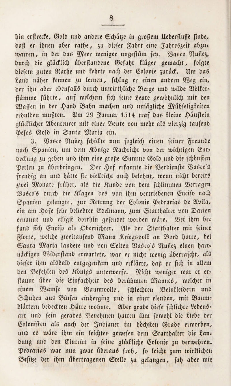 hin erßrecfe, d5olb unb anbere 0d;d^e m großem tteberftuffc ftnbe, baß er ihnen aber ratlje, ja biefer gafjrt eine 3ahreb$eit ab^u* warten, in ber bab 9)?eer weniger ungejlum fei;» 9ßabco Olunej, burch bie glucflid; tlberflanbene ©efahr Flttger gemad;t, folgte btefcm guten 9^atf>e unb lehrte nad; ber Volonte jurücF. Um bab Saub naher Fennen $u lernen, fd;Iug er einen anbern 5Öeg ein, ber ihn aber ebenfallb burd; unwirthliche 53erge unb wilbe Golfers (lamme führte, auf weld;em ftd; feine Seute gewbhnlid; mit ben ^Baffen in ber JEpanb 53ahn machen unb unfdgltd;e SföuhfeligFeiten erbulben mußten. Am 29 Januar 1514 traf bab Flettte Häuflein gtücflid;er Abenteurer mit einer 53eute bon mehr alb bierjig taufetib ^pefob ©olb in ©anta SERaria ein. 3. 53abco Otune^ fchicFte nun fogleid; einen feiner greunbe nach ©bauten, um bent Könige 9lad;rid;t bon ber nichtigen Qrnts becFung $u geben unb ihm eine große ©umme ©olb unb bte fd;on(len perlen ju Überbringern Der Jpof erFannte bte 93erbtenjle SÖabco'b freubtg an unb hatte fte bielleid;t aud; belohnt/ wenn uid;t bereite ^wei 9D?onate früher, alb bie «ftunbe bon bem fchltmmen betragen $8abco’b burd; bie Klagen beb bon ihm bertrtebenen @ncifo nad; ©bauten gelangte, jur Rettung ber Kolonie 9)ebrartab be Abila, ein am J£>ofe fehr beliebter Orbelmann, jum ©tatthalter bon £>arien ernannt unb etligjl borthitt gefenbet worben wäre. 53et ihm bes fattb ftd; (*ncifo alb £)berrid;ter. Alb ber ©tatthalter mit feiner glotte, welche jweitaufenb SDlattn ÄriegbbolF an 53orb fyatte, bet ©anta $)?aria lanbete unb bon ©eiten 53abco’b Otunej einen harte ttdcFigen 5Biberflanb erwartete, war er nicht wenig überrafcht, alb btefer il)m albbalb etttgegeuFam unb erklärte, baß er ftd; in allem ben befehlen beb dlontgb unterwerfe. 9lid;t weniger war er ers (launt über bie @*infad;heit beb berühmten 2)?anneb, welcher in einem SBatnfc bon Baumwolle, fd;led;ten £3eiuFleibent unb @d;ul;en attb SSittfen einherging unb in einer elenben, mit 33aurm blättern bebedften Jjputte wohnte. Aber grabe biefe fd;lid;te Sebettbs art unb fein gerabeb Benehmen hatten ihm fowohl bie Siebe ber (üolonißett alb aud; ber 3nbianer im hbchflen ©rabe erworben, unb eb wäre ihm ein leichteb gewefen bem ©tatthalter bie Sans bung unb ben Eintritt in feine glucfliche Kolonie ju berwehretu spebrariab war nun jwar uberaub froh, fo leicht jum wirFlid;ett 53eft£e ber ihm übertragenen ©teile ju gelangen, fal; aber mit