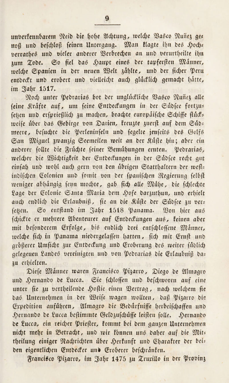 uttberfemibarem 0}eib bie ()o()c Sichtung, tveld)e 93abco Dfufiej ge* noß unb befdßoß feinen Untergang* 9D?an flagte ihn beb dpod)* t>erratfyeö unb Dielet* anberer Verbrechen an unb t>eruvtf>etlte ihn jum £obe* 0o fiel bab Jpanpt eineö bei* tapferßen Männer, meld)e ©paniett in bei* neuen SÖelt zahlte, unb ber ftd)et* $eru entbecft unb erobert unb melleid)t aud) glucflid) gemad)t batte, im 3abr 1517* Dlod) unter spebrariab bot ber unglucfltdpe Vabco 9fune$ aüc feine grafte auf, um feine ©ntbeefungen in ber ©ubfee fortju* fe^en unb erfprießlid) $u mad)en, brachte europdifd)e 0d)ijfe ßuef* meife über bab ©ebirge Don Darien, freute juerß auf bem ©ub^ rneere, befuchte bte 9)erleninfeln unb fegelte jenfeitb beb @olfb ©au ÜRiguel jman^ig ©eemeileu meit an ber Stifte hin; aber ein anberer fottte bte grud)te feiner Vemubungen ernten, spebrariab, meld)er bie V3id;tigfeit ber ©ntbeefungen in ber ©ubfee red;t gut einfab unb molß aud) gern non ben übrigen ©tattbaltern ber meß? tubtfdpen Kolonien unb fomit non ber fpattifdpett Regierung felbß weniger abhängig fepn mod)te, gab ftd) alle 5Q?übe, bie fd)led)te Jage ber Kolonie ©anta Viarta bem Jpofe bar^utbuu, unb erhielt and; enbltd) bie ©rlaubniß, fte au bie $uße ber ©ubfee jtt ner^ fe^en* 0o entßanb im 3a&r 1518 Manama* Von bter aub fdßcfte er mehrere Abenteurer auf ©ntbecfuugen aub, feinen aber mit befonberem ©rfolge, bib enblid) brei eutfchloffene Scanner, welche ftd) itt Manama ntebergelaffen bitten, fid) mit ©ruß unb grbßerer Umftcht jur ©ntbecfuttg unb Eroberung beb ineiter fublid) gelegenen Janbeb nereiuigteu unb non $>ebrariab bie ©rlaubniß ba^ $u erhielten. Diefe 9D?dttner mären grancibco spi^arro, Diego be Almagro unb Jpernanbo be Jucca* 0ie fdßoffen unb befebmoren auf eine unter fte ju nertbeilenbe Jjpoßie einen Vertrag, nad) tneld)em fte bab Unternehmen in ber s2öeife rnagen wollten, baß ^t^arro bie ©rpebittou atifubren, Almagro bie Veburfniffe berbeifd)ajfen unb dperttanbo be Jucca beßimmte ©klb^ufditljfe letßen fode. Jpernanbo be Jucca, ein reidper ?)rießer, fommt bei bem gatten Unternehmen nicht mehr in betracht, unb mir fonnen unb habet* auf bie VUts tbeilung einiger Vad;rid)ten über Jperfunft unb ©barafter ber be'n ben eigentlichen ©ntbeefer unb ©roherer befchrdnfeu. granetbeo ^ijarro, im 3alpr 1475 $u £rurido in ber ?)rotnnj