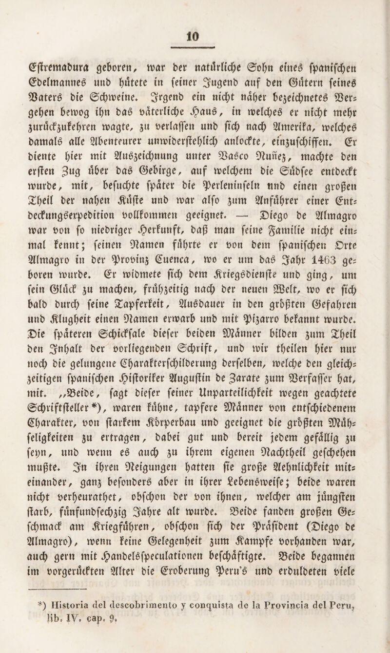 Ofjtrentabura geboren, war ber natürliche 0obtt ettie^ fpanifchen @belmanne6 unb b«tete in feiner Sugetib auf ben (filtern feinet SßaterS bie 0chweine* Srgenb ein nid;t näher bezeichneteg $ers geben betrog ihn baö baterliche Jbau6, in weld;e£ er ntcf>t mehr zuruefzufebren «jagte, 51t berlaffen uttb ftch md) Amerifa, tve(d?e6 bamalS alle Abenteurer umx>iberftef>lid^ anlodfte, einzufchiffen* @r biente f)iev mit Aubzeid)nung unter $Za6co 9tunez, machte ben erflett 3U3 über baS ©ebirge, auf welchem bie 0ubfee entbeeft würbe, mit, befuchte fpdter bie ^Oerleninfeln tmb einen großen £beü ber naben $üffe unb war alfo jum Anführer einer (£nts becfungSerpebitiott bollfommett geeignet — Diego be Almagro war t>on fo niebriger $ er hm ft, baß man feine gatuilie nicht eitu mal fentit; feinen Dtamen führte er bott bem fpanifchen Orte Almagro in ber sprobinz Gfuenca, wo er um ba6 3abr 1463 ge= boren würbe* Orr wibmete jtch bem $rieg$bienffe unb ging, um fein ®lticf ju machen, frühzeitig nad; ber neuen £Bclt, wo er ftch balb burch feine gapferfeit, AuSbauer in ben größten ©efabren unb Klugheit einen Dlamett erwarb unb mit spt'zarro befannt würbe* Die fpäteren 0chicffale btefer beiben Scanner hüben zum ^beil ben Inhalt ber borliegenbett 0chrift, unb wir tbeilen hier nur noch bie gelungene @barafterfd)ifberung betreiben, welche ben gleich- Zeitigen fpanifchen Jpiftorlfer Auguflin be gerate zunt 93erfafier beit, mir* „93eibe, fagt biefer feiner Unparteilichkeit wegen geachtete 0chriftffeller *), waren fübne, tapfere Scanner bon entfd;iebenem @b<*rafter, bott ftarfem Körperbau unb geeignet bie größten 5Q?ub- feligfeiten zu ertragen, habet gut unb bereit jebem gefällig z» feptt, unb wenn e£ auch Zu ihrem eigenen Cftad&tbeil gefcheben mußte* 3« ihren Neigungen bitten fte große Aebnlichfeit mit einanber, ganz befonberö aber in ihrer 2ebeneweife; beibe waren nicht berheurathet, obfehott ber bon ihnen, welcher am jüngjfen ftarb, fünfunbfechzig 3<*bre alt würbe* 25eibe fanbett großen ©e? fdjmacf am ^riegfübren, obfehott ftch ber ^Ordftbent (Diego be Almagro), wenn feine (Megenbeit znrn Kampfe borhanben war, auch gern mit JpanbeBfpeculattonen befchäftigte* 95eibe begannen int borgeruiften Alter bie Eroberung ^eru’^ unb erbulbeten btele •*) Historia del descobi imento y concjuista do la Provincia del Peru? lib* IV, oap, 9»