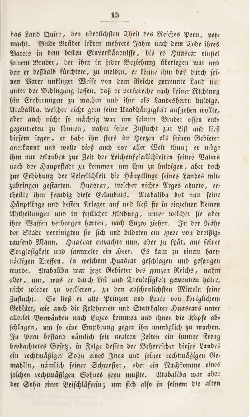 baß £anb Öuito, ben tTorblichften £betf beß 9ietd)eß ^3eni, »er? mad)t, 23etbe 23ruber lebten mehrere Sabre nach bem £obe t’breß Staterß in bem befFett EinverjFdnbntffe, biß eß Huaßcar etnftel feinem Araber , ber ihm in ieber 23e3tebung tlberlegett mar unb bett er beßbalb fürchtete, 51t melbett, er Tonne ihm baß burd) fets nen 23ater unFluger Steife von bem Cetebe getrennte £anb nur unter ber 23ebtngung laßen, baß er »erfpreche nach Feiner Dichtung bin Eroberungen 31t machen unb ihm alß frntbeßberrn bulbige, 2ltabaliba, melcber nid)t gern feine UnabbdngigFeit aufgeben modte, aber attd; tild&t fo mächtig mar um feinem 23ruber offen ent? gegentreteu ju Fbttnen, nahm feine guflucht 31m Sift unb ließ biefem fagett, er habe ihn (Fetß im Hergen alß feinen (Gebieter anerFannt unb mode bieß and) vor aller 2Belt tbun; er möge ihm nur erlauben gur &*r SeichenfeierlichFeiten feineß $aterß nad) ber HauptfFabt ju Fommen um ihm 51t bulbtgen, aber bod) 3ur Erhebung ber geierltchFeit bie Häuptlinge feineß £atibeß mit? gubrtngen gejFatten, Huaßcar, melcher ntcf>tß 2frgeß abnete, er? tbeilte ibtn freubig biefe Erlaubnis 2ftabaltba bot nun feine Häuptlinge unb beffen Krieger auf unb ließ fte in einzelnen Fleinen Abteilungen unb in fejFlicher Reibung, unter melcber fte aber ihre £Öaffett »erborgen bitten, nad) Eu$co sieben. Stt ber Oidbe ber Stabt vereinigten fte ftd) nnb bilbetett ein Sjen von breißtg? taufenb SDFattn, Huaßcar ermatte nun, aber 311 fpat, auß feiner 0org(oftgFeit unb fammelte ein Speeu Eß Farn 31t einem hart? ndcFigen Treffen, in melebem HuaScar gefcblageit unb gefangen mürbe* Atabaliba mar jte^t ©ebieter beß ganzen 9Feid?ß, nahm aber, um, maß er burch £i(F unb SreuloftgFeit gemonnen batte, nicht mieber 31t verlieren, 31t ben abfcheulichfFen Mitteln feine 3uflud)t* @0 ließ er ade sprühen unb £eute von Fbniglichem ©eblute, mt’e auch bie gelbberren uttb Statthalter Huaßcarß unter aderlet 93ormdnbett nach E113C0 Fommen unb ihnen bie $bpfe ab? fchlagett, um fo eine Empörung gegen ihn ttnmbgltch 3u machen* 3n speru bejFanb nämlich fett uralten feiten ein immer fFreng beobachteteß @efe^, in golge beffen ber 23eberrfcher biefeß £anbeß ein rechtmäßiger Sohn etneß Snca unb feiner redjtmdßigen E$e? mablin, nämlich feiner Schmelzer, ober ein DFachFomme eineß folchen rechtmäßigen Sobneß feint mußte, Atabaliba mar aber ber Sohn einer 23eifcbldfertn; um ffch alfo in feinem bie alten