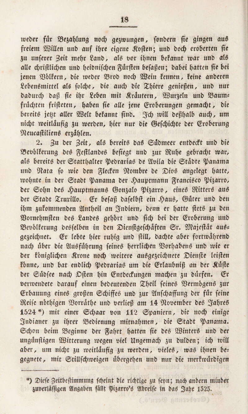 weber für Bezahlung noch gezwungen, fonbern fte gingen auS freiem £Billen uttb auf tf>re eigene Soften; unb hoch eroberten fte Zu unferer Jett mehr Lattb, als t>or ihnen befannt war unb als ctüe chrifUtchen unb heibnifchen gürflen befagen; babei Ratten fte bet jenen 93blfern, bie weber 23rob noch 2Bettt fennen, Jeine anberen Lebensmittel als folche, bie auch bie Xfyiete gentegen, unb nur babuvdb bag fte tf>r Leben mit Kräutern, Sßurzeln unb 23aunt? fruchten frifletett, haben fte alle jene Eroberungen gemacht, bie bereits jegt aller 2öelt befannt ftnb* 3ch will begbalb auch, um nicht weitläufig ju werben, hier nur bie Eefchichte ber Eroberung OleucafHlienS erzählen* 2* bex geit, als bereits baS ©übmeer entbecft unb bie 25eoblferung beS gefHanbeS beftegt unb zur S^uhe gebracht war, als bereits ber (Statthalter ^ebrartaS be 2lmla bie ©täbte Manama unb 9tata fo wie ben gledfen ^ombre be £)ioS angelegt hatte, wohnte in ber ©tabt Manama ber Jpauptmann Francisco 9)izarro, ber ©ol)n beS JpauptmannS Eonzalo spizarro, eines SftitterS aus ber ©tabt £rurillo* Er befag bafelbft ein J£>auS, Euter unb ben ihm juJommenben 2lntheil an Snbiern, betm er hatte fletS zu ben 53ornehm(Jen beS LanbeS gehört unb ftch bet ber Eroberung unb 23ei>blferuttg beSfelben in ben DtenjJgefdhäften ©r* Siftajefiät auS? gezeichnet* Er lebte hier ruhig unb füll, bachte aber fortwährenb nach über bie Ausführung feines herrlichen Vorhabens unb wie er ber foniglichen Grotte noch weitere ausgezeichnete £)ienjte leiften Ibnne, unb bat enblich spebrartaS um bie Erlaubntg an ber $ü(le ber ©übfee nach ^ften hi« Entbecfungen machen zu bürfen* Er uerwenbete barauf einen bebeutenben £heil feines 93ermbgenS zur Erbauung eines grogen ©chiffeS unb zur Anfchaffung ber für feine Steife nbthigen SSorräthe unb berlieg am 14 9tobember beS Jahres 1524*) mit einer ©chaar t>ott 112 ©paniern, bie noch einige 3nbtaner zu ihrer SZebienung mitnahmen, bie ©tabt Manama, ©chon beim beginne ber gafjrt hatten fte beS SSinterS unb ber ttngünfligen Witterung wegen mel Ungemach zu bulben; ich roill aber, um nicht zu weitläufig zu werben, vieles, was ihnen be? gegnete, mit ©tillfchwetgen übergehen unb nur bie merfwürbtgen *) ©tefe Jeitbegtmmttng fcbeint bie richtige zu fepn; nach anbern ntinber Ztwerläfftgen Angaben fällt ipizam’S greife in baS Sahr 1525.