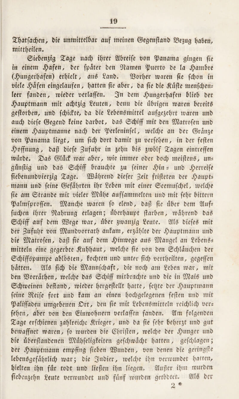 £batfad)en, bie unmittclbav auf meinen ©egenßanb 23e$ug haben, mittbetlen, ©iebenjtg Sage nad) ihrer SIbretfe bon Manama gingen fte in einem Jpafen, ber fpdter ben Dkmen Puerto be la Jpambre (Jpungerbafen) erhielt , att3 £attb, Korber mären jfe fcbon in biele Jpdfett eingelatifen, bitten fte aber, ba fte bte dfuffe menfcbetts leer fanbett, mieber serlajfett, 3n bem Jrutngerbafen blieb ber Jpauptmattn mit achtzig Leuten, beim bte übrigen mären bereite gefforben, ttnb fcbtcfte, ba bie £ebene>mittel aufge^ehrt maren ttnb auch biefe ©egenb feine barbot, ba3 ©cbijf mit ben 5D?atrofen ttnb einem Jpauptmaitne nad; ber sperlentnfel, meld)e an ber ©rdttje t>on Manama liegt, um ftd) bort bamit 31t berfebett, in ber feffen Hoffnung, baß biefe gufubr in jebtt big jmolf Klagen eintrejfen mürbe, £>a3 d5lttcf mar aber, mie immer ober bod; meijfertg, um gttnffig unb bag ©d;iff braud;te $n feiner Jpin s ttnb Jperretfe ftebenunbbterjtg £age, £Bdbrettb biefer $eit friffeten ber Haupts mann ttnb feine ©efdbrten tl;r geben mit einer ©eemufcbel, meld;e fte am ©tranbe mit vieler SDfttbe anffammelten ttnb mit fel)t bittern spalmfproffen, 5D?andbe maren fo elenb, baß fte über bem 2iufs fnd;en ihrer Dfabruttg erlagen; überhaupt (färben, mdbrettb bag ©d;ijf auf bem 5Bege mar, über jmanjig geute. 2113 biefeg mit ber 3»fnbr bon SQfunbborratb auf am, erzählte ber Jpauptmamt unb bie SOfatrofen, baß fte auf bem Jjpinmege attg Mangel an gebengs mittein eine gegerbte Kuhhaut/ meld;e fte t>on ben ©d)ldnd;en ber ©cbiff3pumpe ablbgten, fodbten ttnb unter ftd) bertbeilten, gegeffen batten, 2113 (leb bte 5Q?annfdbaft, bie nod; am geben mar, mit ben $orrdtbett, melcbe ba3 ©cf>iff mitbradbte unb bie tu fWat’6 ttnb ©cbmeinen beffattb, mieber bergejfellt batte, fegte ber Jpauptmann feine 3feife fort unb fam an einen hochgelegenen feffen unb mit ^aliffaben umgebenen £>rt, ben fte mit Lebensmitteln reichlich bers feben, aber bon ben ^inmobnern verlaßen fanben, 2lm folgeubett £age erfebtenett jablreicbe Krieger, ttnb ba fte febr beberjt unb gut bemaffnet maren, fo mürben bie (griffen, melcbe ber junger unb bie ttberffanbenett $Ü?tlbfeligfetten gefebmdebt bitten, gefd;lagett; ber Jpauptmatm empfing fiebert $Öunben, bon betten bie gertttgffe lebettögefdbvlicb mar; bie Sttbier, melcbe ihn oermunbet batten, hielten ihn für tobt unb ließen ihn liegen, Slttßer ihm mürben ftebenjeb« Leute bermunbet unb fünf mürben getbbtet, 2U3 bet 2 *