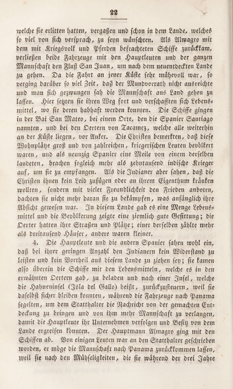 wel#e fte erlitten Ratten, »erfaßen unb f#on in bem 2anbe, wel#e$ fo »iel »ott ft# »erfpra#, su ftbn munf#ten. 2llS 2llmagro mit bem mit $rtegS»olf tmb ^ferben befrachteten ©#ijfe jurdcffam, »erließen beibe gabrjeuge mit ben Jjpauptleuten unb ber ganjen 29?annf#aft ben gluß ©an 3uan, um na# bem neuentbecften £anbe ju geben* Da bie gabrt an jener $uffe febr mubeboll mar, fo »erging baruber fo ml %eit, baß ber 20?unb»orratb tii#t auSrei#te unb man ft# gelungen fab bie 9J?annf#aft ans £anb geben jtt laßen. Jpter festen fte ihren 2Öeg fort unb »erf#ajften ft# £ebenSs mittel, wo fte bereu habhaft werben fonnten. Die ©#ijfe gingen in ber 23ai ©an 9)?ateo, bet einem £>rte, ben bie ©panier ©antiago nannten, unb bei ben Dertent »on £acame$, mel#e alte weiterhin an ber ^ü(!e liegen, »or 2(nfer. Die (griffen bemerften, baß biefe ÜBo&tipla^e groß unb »on $ablrei#en, friegerif#en Leuten beoolfert waren, unb als neunzig ©panier eine Steile »on einem berfelben lanbeten, bra#en foglei# mehr als jebntaufenb inbif#e Krieger auf, um fte ju empfangen. 2llS bie 3nbianer aber faben, baß bie (Ebnßen ihnen fein £etb jufugen ober an ihrem Crigentbum frdnfen wollten, fonbertt mit »ieler greunbli#feit ben grieben anboten, ba#ten fte ni#t mehr baran fte ju befdmpfen, was anfangli# ihre 2lbft#t gemefen war. 3» biefem £attbe gab eS eine 5Q?enge Sebent mittel unb bie 23e»oIferung geigte eine jt'emli# gute ©eftrtung; bie Derter Ratten ihre ©tragen unb $ldge; einer berfelben jdblte mehr als breitaufenb Raufer, anbere waren Heiner. 4. Die ^)auptleute unb bie anbern ©panier faben wohl ein, baß bei ihrer geringen Sln^abl ben 3’nbianern fein £Biberj!anb ju leiften unb fein $8ortbeil auS biefem Sanbe ju Rieben fep; fte famett alfo uberein bie ©#iffe mit ben Lebensmitteln, wel#e eS in ben erwähnten Dertern gab, ju belaben unb na# einer 3nfel, wel#e bie ^abneninfel (3Sla bei ©allo) f>ei@t, jurucf^ufieuern, weil fte bafelbjf ft#er bleiben fonnten, wdbrenb bie gabt^euge na# Manama fegelten, um bem ©tattbalter bie 9]a#ri#t »ott ber gema#ten <£nts becfung *u bringen unb »on ihm mehr 9)?annf#aft ju »erlangen, bamit bie Jpauptleute ihr Unternehmen »erfolgen unb 23ef# »ott bem Sanbe ergreifen fonnten. Der Jpauptniann 2Jlmagro ging mit ben ©#tffen ab. $8on einigen Leuten war an ben ©tattbalter gef#ricbett worben, er möge bie 9ftattnf#aft na# Manama ^unkffommen laßen, ipeil fte na# ben 93?ubfeligfeiten„ bie fte wdbrenb ber brei 3«b^