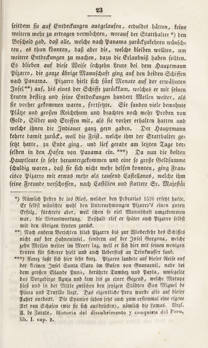 fettbem fte auf SntbecFungen ausgelaufen, erbulbet Ratten, fetne wettern mehr $u ertragen bermbdjten, worauf ber (Statthalter *) ben 23efchetb gab, baß alle, welche nach Manama gurücfyufehren wunfd)s ten, eS tf)tm fbnnten, baß aber bte, welche bleiben wollten, um wettere Sntbedfungen $u machen, baju bte ©tlaubmß haben follteu« SS biteben auf btefe £Betfe fechjehn £eute bei bem Jpauptmann ^)4arro, bte gan$e ü&rtge SVannfchaft ging auf ben betben Sd)iffen nach Manama* ^t^arro hielt ftch fünf Monate auf ber erwähnten Snfel**) auf, bt’S eines ber Schiffe jurücflam, weld;eS er mit feinen Leuten beflieg unb feine (JntbecFungen hnnbert teilen weiter, als fte oorher gekommen waren, fortfe^te* Sie fanbett oiele bewohnte sj)ld§e unb großen Oteichthum unb brad;ten noch wehr groben sott ©olb, Silber unb Stoffen mit, als fte vorher erhalten hatten unb welche ihnen bte Spinner gan$ gern gaben* £)er Jpauptmann fehrte bamit jurücf, weil bte griff, welche ihm ber Statthalter ge? fe^t hatte, $u Snbe ging, unb lief gerabe am lebten £age bers felben in ben Jpafett toon Manama ein* ***) £)a nun bte bet'ben Jgmuptleute fo fehr heruntergekommen unb eine fo große ©elbfumme fchulbig waren, baß fte ftch nicht mehr helfen konnten, ging gratis ciSco 93t$arro mit etwas mehr als taufenb SafkellanoS, welche ihm feine gremtbe twrfchofjen, nach Safktlten unb ffattete Sr« fD?ajeffai' *) Vdmltch spebro be loS Ottos, welcher ben spebrartaS 1526 erfe^t hatte* dt felbft wünfchte wohl ben Unternehmungen ^tjarro’S einen guten Erfolg, fürchtete aber, weil fchon fo rtel SSttannfchaft umgefommen war, bte Verantwortung« Deshalb rief er fpdter auch spt^arro felbft mit ben übrigen Leuten surüof« **) Vach anbern Berichten blieb Sptjarro bis jur SKteberfehr beS Schiffes nicht auf ber Jpahnentnfel, fonbern auf ber ^nfel ©orgona, welche jehn teilen weiter tm V?eere lag, weil er ftch hier mit feinen wenigen Leuten für ftcherer hielt unb auch Ueberfluß an £rtnkwaffer fanb« ***) 90erej faßt ftch hier fel>r fur$« $pi$arro lanbete auf biefer Oteife auf ber Meinen 3nfel @anta Slara tm Vufen pon ©uapaqutl, nahe bei bem großen ©ilanbe tyunä, berührte £umbes unb ^papta, umfegelte baS Vorgebirge 2lguja unb kam bis 51t einer ©egenb, welche Vtotupe hieß unb in ber Vtitte jwtfchen ben jetzigen Stabten San Vtiguel be spiura unb £rurtllo liegt« 2)aS eigentliche <peru würbe alfo auf biefer ftahrt entbeeft. ®ie Spanier faljen jept auch jum erffenmal eine eigene 2lrt pon Schafen (wie ße ftch auSbrüden), nämlich bte £amaS. Vrgl. 21. be parate, Historia del discubrimento y conquista del Peru, lib. I. cap. 2.