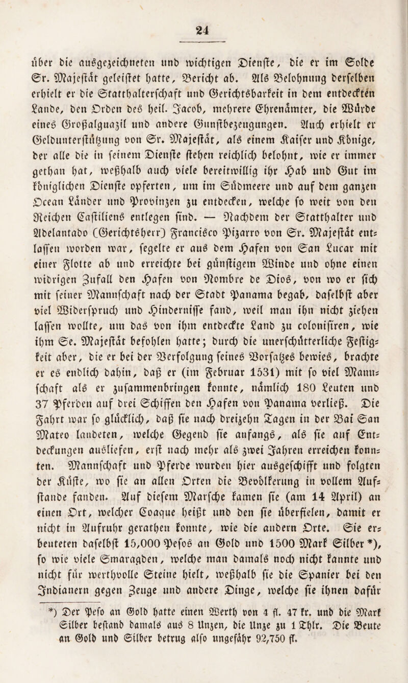 über bie au^öe^etd^neten unb wichtigen Dtettfbe, bte er im ©olbe ©r. Vfajefldt getecffet batte, 23erid)t ab. 3116 Q3eIo{>niing berfelben erhielt er bie ©tatthalterfdjaft unb ©erichtSbarfeit in bem entbecften Sanbe, ben Drbcn beS t>eit. 3acob, mehrere Ehrenämter, bie 2Bi5rbe eines ©roßalguajil unb anbere ©ttnßbeäeugungen. 2lucf) erhielt er ©elbunterftuguttg oon ©r* SDZajteffat, als einem .ftaifer unb Hbntge, ber alle bie in (einem Diettße ftehen reichlich belohnt, rote er immer gethait hßt, weßhalb and) Diele bereitwillig ihr dpab unb Eint im fbniglichen Dienjte opferten, um im ©ubmeere unb auf bem ganzen £)cean Sauber unb sprooittjen ju entbecfeu, weld^e fo weit Don ben Reichen EaftiltenS entlegen ftnb. — Vachbent ber ©tatthalter unb Slbelantabo (©erichtSherr) granciSco spijarro Don ©r. Vlajeßät ent* laffett worben mar, fegelte er auS bem Jpafen Don ©an Sucar mit einer glotte ab unb erreichte bet guttßigem 2Binbe unb ohne einen mtbrigen Unfall ben ^>öfen oon Diombre be DioS, oon wo er ftd) mit feiner 2D?annfchaft uad) ber ©fabt Manama begab, bafelbft aber t>iel SÖiberfprud) unb Jptnbertiiffe fattb, weil man ihn nid)t jiehen lajfen roollte, um baS oon ihm entbecfte Sanb 311 coloniftren, wie ihm ©e. V?ajefidt befohlen batte; burch bie unerfchutterlid;e geßigs feit aber, bie er bet ber Verfolgung feines Vorfalles bewies, brad;te er eS etiblich bahtn, baß er (im gebruar 1531) mit fo Diel 90?atut* fchaft als er ^ufammenbringen fotmte, ndntlid) 180 Seuten unb 37 spferbett auf brei ©d)tffen ben Jpafen von Manama berließ. Die gahrt mar fo glucflid), baß fte ttad) brei^ehn Sagen in ber 23at ©an V?ateo lanbeten, weld)e ©egettb fte anfangs, als fte auf Ent* becfungen ausliefen, erft nach mehr als jmet Jahren erreichen foun= ten. V?annfd;aft unb ^pferbe mürben f>ier auSgefchifft unb folgten ber dtilfle, mo fte an allen Drten bie Veoblferung in bollern 3lufs fiattbe fanben. 3luf btefem V?arfche f’amen fte (am 14 3lprtl) an einen Drt, meld;er Eoaque heißt unb ben fte uberß'elen, bamit er nicht in SJufruhr geratheu fonnte, mie bie attbern Drte. ©ie er? beuteten bafelbff 15,000 spefoS an ©olb unb 1500 Vfarf ©ilber*), fo mie Diele ©maragben, welche man batnalS nod) nicht fannte unb nid)t für mertl)Dolle ©teilte hielt, meßhalb fte bie ©panier bei ben 3nbianern gegen Senge unb anbere Dinge, welche fte ihnen bafur *) Der tyefo an ©olb hatte einen 2Bertl) oon 4 fl. 47 fr. unb bte 9)?arf ©ilber beßanb batnalS aus 8 Unjen, bte Unje 5U 1 Slßr. Die S3eute an ©olb «nb ©Uber betrug alfo ungefähr 92,750 ff.