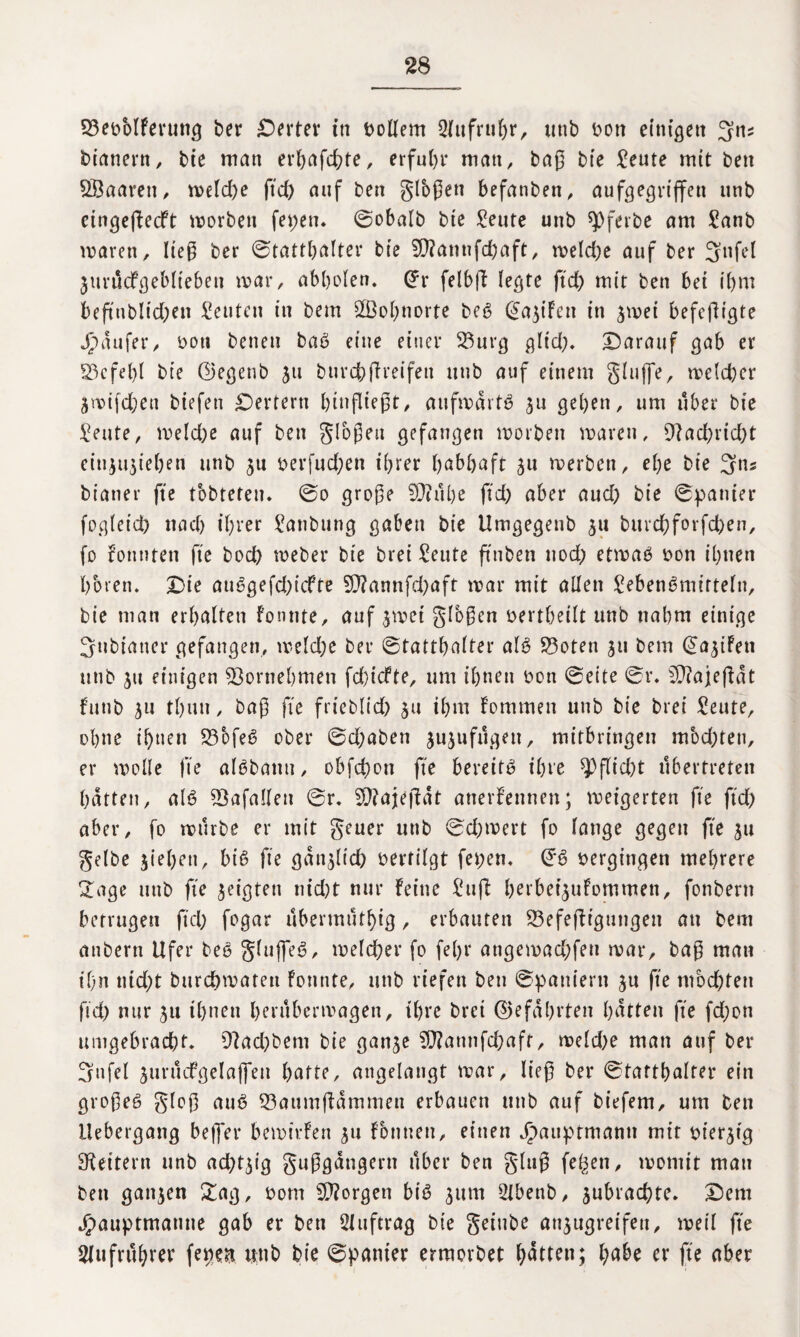 33ebMFerung ber Werter tn Dollem 2(ttfrul)r, utib Don einigen 3n? btanern, bie man erhafchte, erfuhr man, baß bie Seute mit ben Sßaarett, meld)e ftd) auf ben gloßen befanben, aufgegrijfen unb eingefkedft worbett fet>en* ©obalb bte Seute unb sjOferbe am Sanb waren, ließ ber ©tatthalter ble $D?annfchaft, meld)e auf ber 3nfel jurticFgeblteben mar, abholen. @r felbfl legte ftd) mit ben bet i()m beftnbltd)en Leuten in bem dßo^norte beb (^a^t'Fen in ^mei befcfHgte Jpäufer, Dott betten bab eine einer 23urg gltd). Darauf gab er 23cfet)l bte ©egenb jtt burchßreifen ttttb auf einem gluffe, welcher ämifdjeu biefett Dertern binßießt, aufwärts ^n geben, um über bie Seute, meld)e auf ben gioßett gefangen worben waren, 9iad)rid)t eiu$u$iehen unb Derfud)en ihrer habhaft werben, ebe bie 3ns bianer fte tobteten. ©o große 9)iube ftd) aber aud) bie ©panier fog(et'd) ttad) ihrer Sattbung gaben bte Umgegenb $u burcbforfcben, fo konnten fte bod) meber bte brei ^eute ft'nben uod) etwas Don ihnen hören. Die auSgefd)icFfe 9J?annfd)aft mar mit allen SebenSmirteln, bie man erhalten konnte, auf jmet glbßen Dertbeilt unb nahm einige 3ttbiauer gefangen, meld)c ber ©tattbalter als 53oten 31t bem (Saufen ttttb ju einigen Vornehmen fd)icfte, um ihnen Don ©eite ©r. 5J?ajefkät futtb ^u th«n, baß fte frteblid) 511 ihm kommen unb bie brei Seute, ohne ihnen 23ofeS ober ©d)aben jujufugett, mitbringen mochten, er wolle fte alSbatttt, obfchon fte bereits ihre Pflicht übertreten hatten, als 93afallett ©r. SDfajefkät anerkennen; meigertett fte ftd) aber, fo mürbe er mit geuer ttttb ©cbmert fo lange gegen fte $u gelbe ziehen, biß fte gänzlich Dertilgt fepen. (FS »ergingen mehrere Sage unb fie geigten nid)t nur feine Sufi herbet^ufommen, fonbern betrugen ftd) fogar übermutf)ig, erbauten 23efefkigungen an bem anbern Ufer beb gluffeS, welcher fo fel)r angemad)fett mar, baß man ihn ntd)t Durchwaten konnte, unb riefen ben ©paniern ju fte mochten ftd) nur 511 ihnen herubermagen, ihre brei (Gefährten hätten fte fd)ott umgebracht. 9?ad)bem bie gan^e SO?annfchaft, meld)e man auf ber 3ufel jurttcfgelaffen hatte, angelangt mar, ließ ber ©tatthalter ein großes gloß auS 23aumfkämmen erbauen unb auf biefem, um ben ilebergang beffci* bewirken 511 können, einen Jpauptmamt mit Dt’er^ig Leitern unb ad^t^ig gußgatigern über ben gluß fegen, womit mau ben ganzen Sag, Dom borgen biß ^ttm 2lbenb, jubrachte. Dem Jjpauptmatwe gab er ben Auftrag bie geiube attjngreifeu, weil fte Aufruhrer fepen unb bie ©panier ermorbet Ratten; habe er fte aber