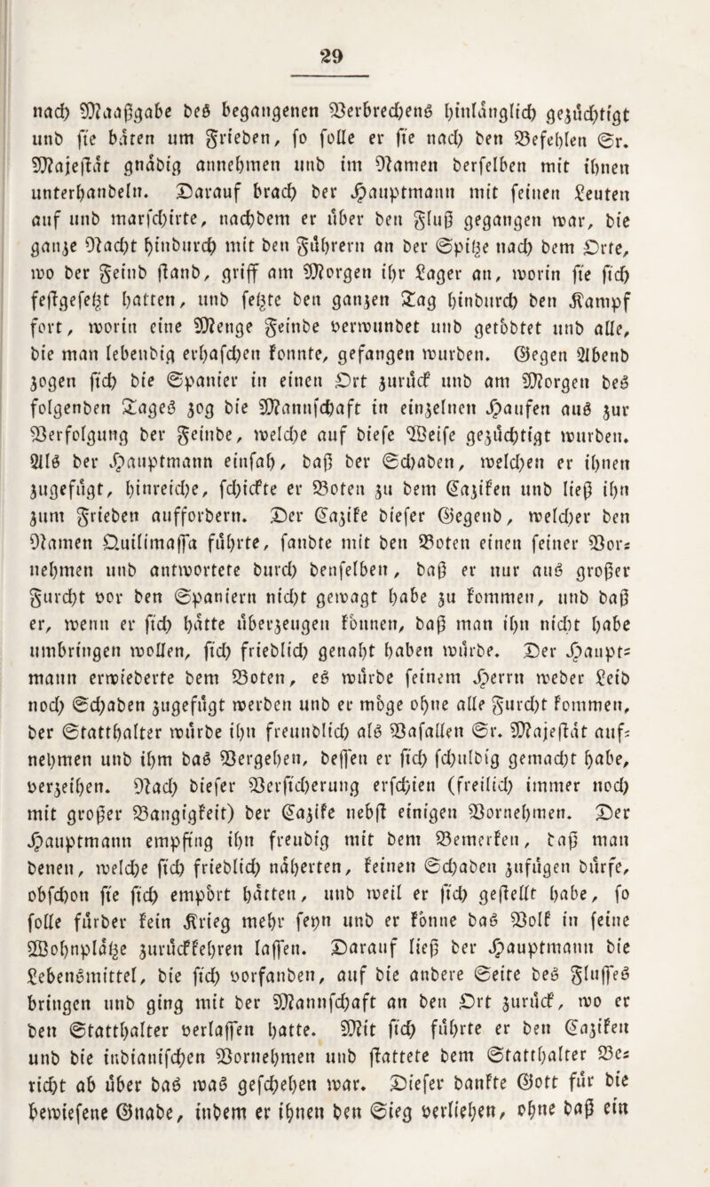nad) SWaaßgabe beS begangenen Verbrechens hinlänglich ge^ud^tfgt unb fte baten um grieben, fo folle er fte nad) ben Vefehlen ©r. Vfajeßat gndbt^ annebmeti unb im Vamett berfelben mit ihnen unterhanbeln. Darauf brad) ber Jpauptmann mit feinen Leuten auf unb marfd)irte, nachbem er über ben gluß gegangen mar, bie ganze Vad)t htnburch mit ben gührern an ber ©ptge nad) bem £>rfe, wo ber getttb jlanb, griff am borgen il)r Lager an, worin fte ftd) feßgefegt batten, unb fegte ben ganzen £ag hinbttrd) ben «ftarnpf fort, worin eine V?etige geinbe oerwunbet unb getobtet unb alle, bie man lebettbig erf)afd)en fonnte, gefangen mürben, ©egen LJbenb Zogen ftd) bie ©panier in einen £)rt jurucf unb am borgen beS folgenben £ageS z°3 bie V?amtfd)aft in einzelnen Raufen aus jur Verfolgung ber geiube, weld)e auf biefe VSeife gezüchtigt mürben. 211$ ber Jbauptmann einfaf), baß ber ©d)aben, weld)ett er ihnen Zugefugt, l)tnreid;e, fd)icfte er Voten zu bem @azifett unb ließ ihn Zum grieben aufforbern. Der ©azife biefer ©egettb, welcher ben Vamen D.uiltmaffa führte, fanbte mit ben Voten einen feiner Vors nehmen unb antwortete burd) benfelbett, baß er nur au$ großer gurcht oor ben ©paniern ntd)t gewagt habe zu fommen, unb baß er, wenn er ftd) hdttc uberzeugen Fottnen, baß man ihn nicht hübe umbringen wollen, ftd) frieblid) genaht haben würbe. Der J>aupt= mann erwieberte bem Voten, eS würbe feinem Jr>errn weber Leib ttod) ©d)aben zugefugt werben unb er möge ohne alte gurd)t Fommen, ber ©tatthalter würbe ihn freunblid) als Vafallen ©r. Vfajeßdt aufs nehmen unb ihm baS Vergehen, beffett er ftd) fchutbig gemacht hübe, verzeihen. Vad) biefer Verftd)erung erfd)ien (freilid) immer nod) mit großer VangigFeit) ber ©azife ncbfl einigen Vornehmen. Der jpauptmatm empfing ihn freubig mit bem Vemerfen, baß man benen, weld)e ftch frieblid) näherten, feinen ©d)abett znfugen bttrfe, obfchon fte ftd) empört Ratten, unb weil er ftd) geßellt habe, fo folle fürber fein dtrteg mehr fepn unb er fbntie baS Volf in feine SSohnpldge zurüdffehrett laßen. Darauf ließ ber Jpauptmann bie Lebensrnittel, bie ftd) oorfattben, auf bie anbere ©eite beS gtuffeS bringen unb ging mit ber V?annfd)aft an ben £>rt zurucf, wo er ben ©tatthalter oerlaffen hatte. Vfit ftd) führte er ben (Eazifett unb bie inbiattifchen Vornehmen unb ßattete bem ©tatthalter Ves rid)t ab über baS was gefchehen war. Diefer banfte ©ott für bie bewtefene ©nabe, ittbem er ihnen ben ©ieg perliehen, ohne baß ein