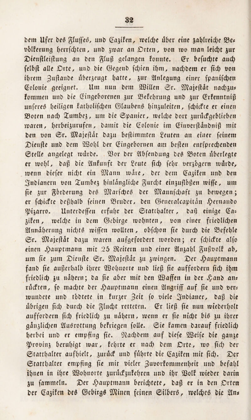 bem Ufer beS glujfeS, utib Ea^iFett, weld;e übet* eine jahlreid;e 23e* bolFerung l;errfd;ten, unb $war an Drten, bon wo man leicht $ur Dtenfllei(tung ati ben gluß gelangen Fonnte. Er befud;te aud) felbfi aüe Drte, unb bie ©egettb festen ihm, nad;bem er ft cf) von ihrem Juflattbe überzeugt hatte, jur Einlegung einer fpantfehen Kolonie geeignet. Um nun bent ^Billett ©r. Sftajeßdt nachju* Fommett unb bie Eingeborenen jur 23eFehrung unb jur ErFenntntß unfereS heiligen Fatl)olifcf)en ©laubettS hin^uleitenr fd;idfte er einen 23oten nach Sdimbej, um bie ©panier, meld)e bort jurtlcfgeblieben waren, herbeijurufen, t>amtt bie Eolottie im EinberfFdnbniß mit ben bon ©r. SiftajefFdr baju befUmmten Reuten an einer feinem Dienfte unb bem 2Bol)l ber Eingebornett am beflen entfprechenben ©teile angelegt mürbe, SQox ber Qlbfenbutig beS S3ofen überlegte er wobt, baß bie 2lnFunft ber £eute ftd; fehr berjogern mürbe, wenn biefer nid)t ein 9ß?ann mdre, ber bem Ea^iFett unb ben 3nbianent t>oit £umbej hinldnglid)e gurd;t einjuflbßen wijfe, um fte jur gbrberung beS 5Q?arfd)eS ber 9D?annfd;aft jtt bemegen; er fehtefre beßhalb feinen 33ruber, ben ©eneralcapitan Jpernanbo ^Oi^arro. Unterbeffeu erfuhr ber ©tatthalter, baß einige Ea; jtFen, weld;e in bem ©ebirge mohttten, bon einer frieblid)en SInndhermig uid)tS wijfett mollten , obfd;on fte bttrd) bie befehle ©r. CD?ajefbdt ba^u waren aufgeforbert morbett; er fd;iefte alfo einen Jpauptmann mit 25 geifern unb einer 2lnjahl gußbolF ab, um fte $um Dienfie ©r. 9D?ajeßdt $u jmingen. Der Jpauptmann fanb fte außerhalb ihrer Wohnorte unb ließ fte aufforbern ftd; ihm frieblich ju nähern; ba fte aber mit ben 2Baffen tu ber Jpanb an? vudten, fo mad;te ber jpauptmann einen Angriff auf fte unb ber? muttbete unb tobtete in Furier ^eit fo biele 5nbianer, baß bie übrigen ftd; burd; bie glucht retteten. Er ließ fte nun mteberholt aufforbern ftd) friebltd; ^u nahem, menn er fte nicht bis ju ihrer gdn$lid;en Ausrottung beFriegen folle. ©ie Famen barauf frieblid; herbei uttb er empß'ug fte. Pachtern auf biefe 2Beife bie gati^e ^Drobinj, beruhigt mar, Fel;rte er ttad; bem Drte, mo ftd; ber ©tatthalter aufhielt, juruef unb führte bie EajiFen mit ftd;. Der ©tatthalter empfing fte mir bteler 3u^°tFommenheit unb befahl ihnen in ihre SBohnorte jurticf^itFehren unb ihr $$olF mieber baritt §u fammeln. Der Jpauptmamt berichtete, baß er in ben Drten ber Eajifett beS ©ebirgS Seinen feinen ©ilberS, welches bie An*