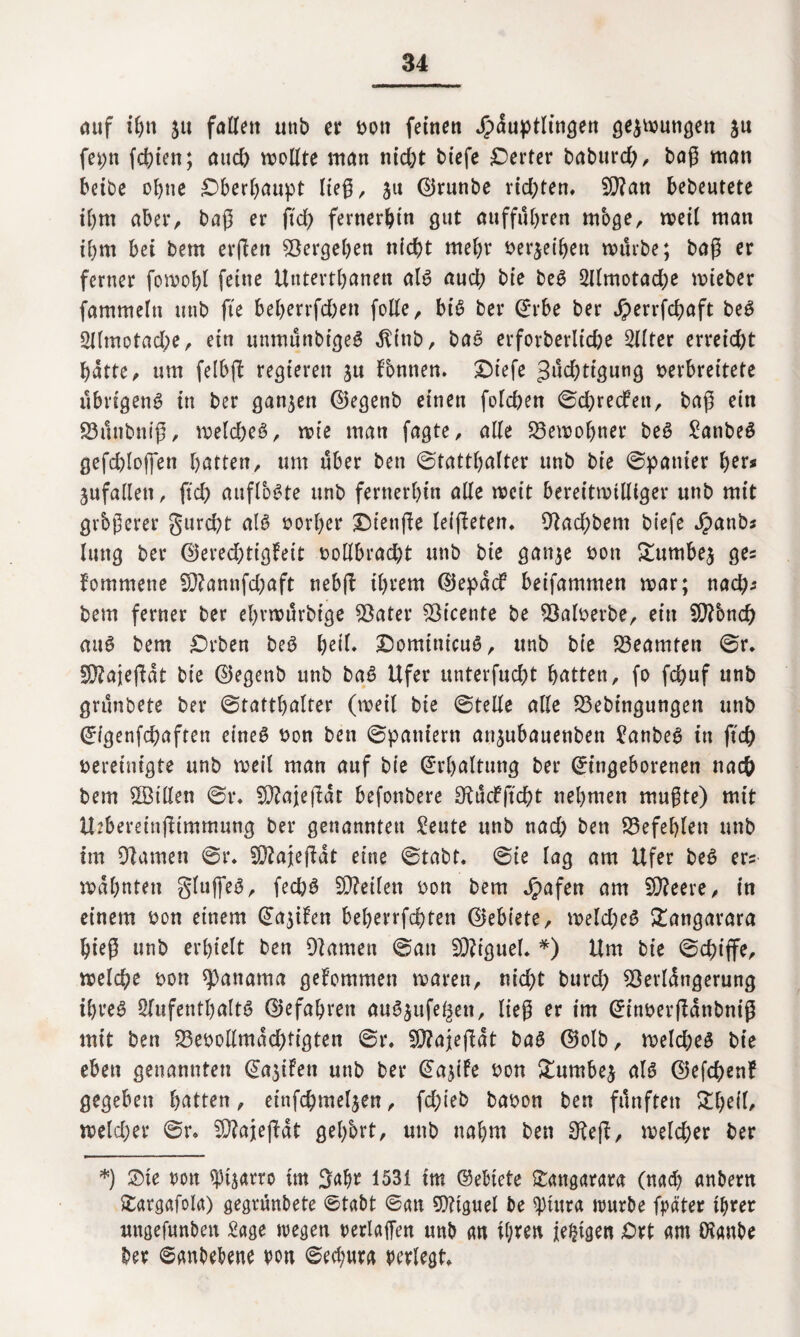 <uif ifjn 51t fallen utib et von feinen Jjpduptlingen gezwungen ju fepn festen; aud) wollte man nid)t btefe Werter baburd), bag man beibe ebne Oberhaupt lieg, 511 (Brunbe rid;ten. Bftan bedeutete ihm aber, bag er ftd> fernerhin gut auffubren mbge, weil man ihm bei bem erflett Vergeben n(d)t mebr betreiben würbe; bag er ferner fowobl feine Utttertbanen als aud; bie beg 2llmotad;e wieber fammeln unb fte beberrfd;en folle, bis ber (Erbe ber Jperrfchaft beg Sllmotacbe, ein unmunbtgeS .ftittb, baS erforberltcge Sllter erreicht batte , um felbjl regieren ju Tonnen. Dtefe 3ud;tigung verbreitete übrigens in ber ganzen (Begenb einen folchen ©d;redfett, bag ein 23unbnig, weld;eS, wie man fagte, alle Bewohner beS ^anbeö gefchlojfen batten, um über ben ©tattbalter unb bie ©panier her* ^fallen, ftd; auflbSte unb fernerbin alle wett bereitwilliger unb mit grbgerer gurcht als vorher Oienge leigeten. 9?ad;bem biefc Jpanb* luttg ber (Bered;tigFeit vollbracht unb bie ganje von £umbe$ ge= fommene 5)?annfd;aft nebg ihrem (BepdcF beifammen war; nad;* bem ferner ber ebvwurbtge Söater Sßicente be 93alverbe, ein EgTonch auS bem Orben beS heil» DomtnicuS, unb bie Beamten ©r. üSftajegdt bie (Begenb unb baS Ufer unterfucht batten, fo fchuf unb grünbete ber ©tattbalter (weil bte ©teile alle 93ebtngungen unb (Eigenfchaften eines von ben ©paniern anjubauenben Sanbeg in jtch vereinigte unb weil man auf bie (Erhaltung ber (Eingeborenen nach bem $Bt’Uen ©r. 9)?ajegdt befonbere SKücfjtcht nehmen mugte) mit Uebereinjttmmung ber genannten Seute unb nad; ben befehlen unb tm tarnen ©r. 93?ajegdt eine ©tabt. ©ie lag am Ufer beS er? wähnten gluffeg, fed;S teilen von bem Jpafen am 5Q?eeve ^ in einem von einem (Ea$ifen beberrfchten (Gebiete, welches £angarara bieg unb erhielt ben 9]amen ©an Sföiguel. *) Um bie ©d;iffe, welche von Manama gekommen waren, nid;t burd; Eöerldngerung tbveö Olufentbaltö (Befahren auS^ufe^en, lieg er im (Einvergdnbnig mit ben bevollmächtigten ©r. Bftajegdt bag (Bolb, weld;eS bie eben genannten (EajiFen unb ber (EajiFe von £umbe$ als (Befchenf gegeben batten, einfchmel^en, fd;ieb bavon ben fünften £l;eil/ welcher ©r» 9}?ajegdt gehört, unb nahm ben 3?eg, welcher ber *) Oie von ^arro tm 3abr 1531 tm ©ebtete Oattgarara (nad) anbern Oargafola) gegrünbete ©tabt ©an Miguel be sptura würbe fpäter ihrer nttgefunbett Sage wegen Verlagen unb an ihren jetzigen Ort am Öianbe ber ©anbebene von ©ed;ura verlegt»