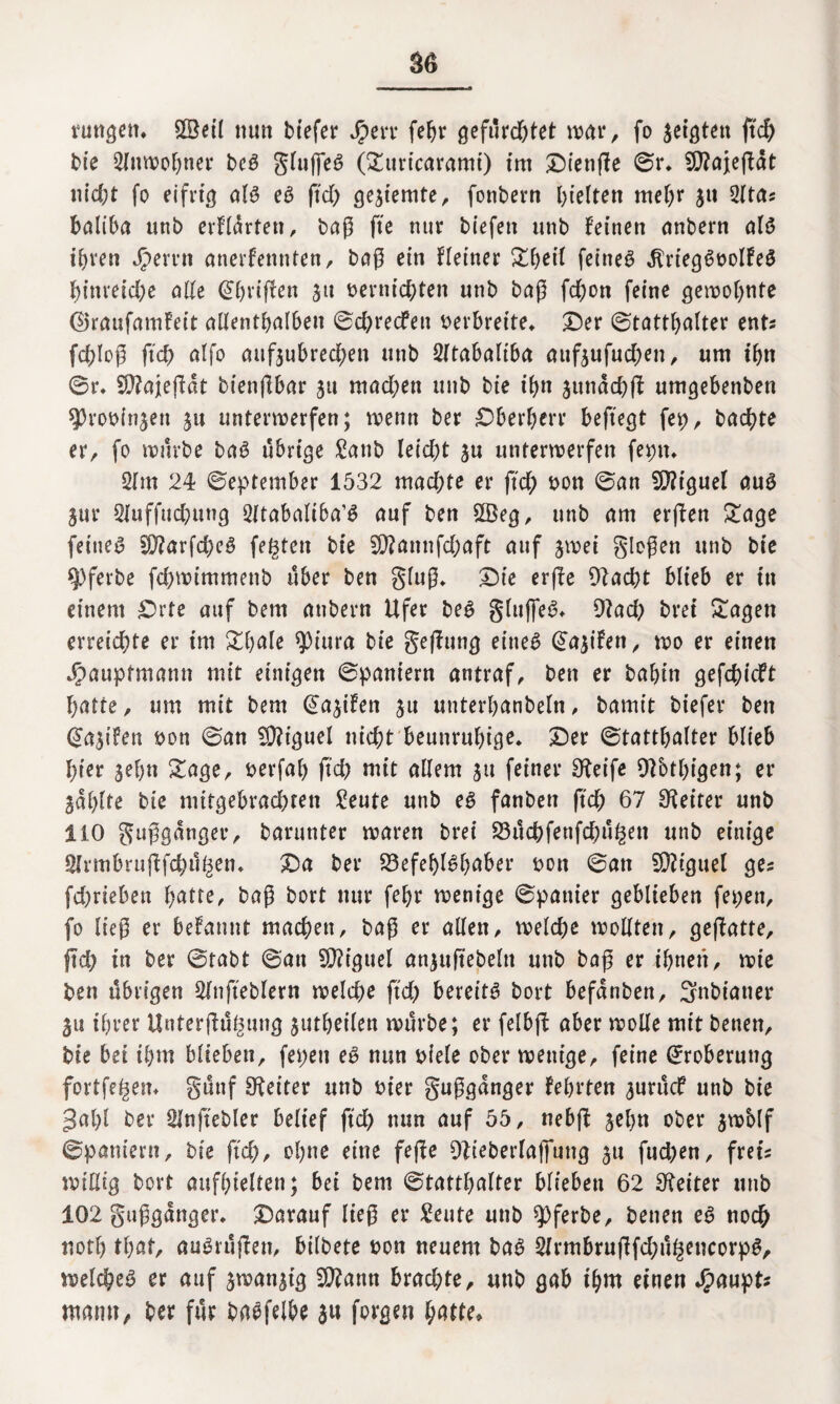 rungett. £Beil nun btefer Jperr fehr gefurd&tet war, fo geigten geh bie 3lnwohner bcö gluffeS (£uricaramt) im Dienge ©r. 9J?ajegdt nid)t fo eifrig a(3 eö ftd> gesiemte, fonbern hielten mehr ju 31 tas baliba unb erfldrten, tag fte nur biefen unb feinen anbern als ihren J^emi anerkennten, bag ein Heiner £heil feinet dtriegSvolfeS hinreiche olle (übrigen 311 vernichten unb bog fchon feine gelohnte (SJraufamfeit ollentholben ©d^recfen verbreite» Der ©tatthalter ents fcfgog fich ölfo aufsubred;en unb 3ltabaliba aufsufud;en, um ihn ©r. Sftajegdt biengbar su mad;en unb bie ihn stmdcbg umgebenben $rov(nsen su unterwerfen; wenn ber Dberherr beftegt fep, bochte er, fo würbe baS übrige £anb leid;t su unterwerfen feptt. 31m 24 ©eptember 1532 mad;te er fich von ©an Miguel aus Sitr 3luffud)ung 3ftabaliba’S auf ben 2Beg, unb am ergen £age feinet 9)?arfd)e3 festen bie 9)?amifd;aft auf swei glegen unb bie *J)ferbe fchwimmenb über ben glug. Die erge 9?acht blieb er in einem Drte auf bem anbern Ufer beS gluffeS. Dtad) brei Sagen erreichte er im Sbale ^iura bie gegung eines C^a^t'fen r wo er einen J^aupfmann mit einigen ©paniern antraf, ben er bahin gefchicft hatte, um mit bem (Seifen $u unterhanbeln, bamit biefer ben (üosifen von ©an Miguel nicht beunruhige. Der ©tatthalter blieb hier jehn Sage, verfal) ftd; mit allem su feiner Steife 9?btl)igen; er Salgte bie mitgebrachten £eute unb es fanben ftch 67 Leiter unb 110 guggdnger, barunter waren brei 23ücbfenfd;ü£en unb einige SJrmbrugfchu^en. Da ber S3efef>l^l>aber von ©an SÄiguel ges fd)rieben batte, bag bort nur fehr wenige ©panier geblieben fepen, fo lieg er befannt machen, bag er allen, weld;c wollten, gegatte, gd; in ber ©tabt ©an SDft’guel ansugebeln unb bag er ihnen, wie ben übrigen Sfngeblern welche ftd; bereite bort befdnben, 3nbianer 511 ihrer Untergügung sutheilen würbe; er felbg aber wolle mit benen, bie bei ihm blieben, fepeit eS nun viele ober wenige, feine Eroberung fortfe^em günf Leiter unb vier guggdnger fehrten surücf unb bie 3al)l ber Singebier belief ftch nun auf 55, nebg sehn ober swblf ©paniern, bie geh, ohne eine fege 9Ueberla(fung su fud;en, frei? willig bort anfhielten; bei bem ©tatthalter blieben 62 Leiter unb 102 guggdnger. Darauf lieg er ^eute unb ^ferbe, benen eS noch notl) that, ausrügen, bilbete von neuem bas 3lrmbrugfd;ühencorpS, welches er auf swanstg 5D?attti brachte, unb gab ihm einen J^aupt* mann, ber für basfelbe su forgen hatte.
