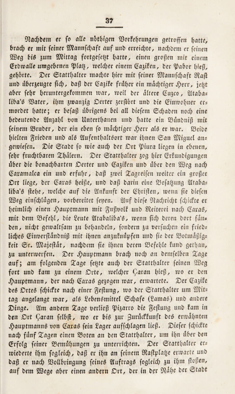 9?ad)bem er fo alle nbthigen BorFehrungett getroffen hatte, brach er mit feiner 9flannfd;aft auf unb erreichter nad)bem er feinen B3eg big zum Mittag fortgefegt hatte, einen großen mit einem ©rbwalte umgebenen *piag, welcher einem (Saufen, bei* $5abor hieß, geborte, 25er ©tatthalter machte hier mit feiner £Q?annfd)aft Sftaß unb überzeugte ftd), baß ber @aziFe früher ein mächtiger Jperr, jegt aber feljr heruntergeFommen mar, mell ber altere @11500, 2ltaba* liba’ö Bater, ihm jmanztg Werter zerßbrt unb bie ©Inwohner er? morbet hätte; er befaß übrigeng bet all biefern ©chaben noch eine bebeutenbe Anzahl bon Unterthanen unb hätte ein Bünbniß mit feinem trüber, ber ein eben fo mächtiger Jperr alg er mar. Beibe hielten grieben unb alg 2lufentl)altgort mar Ihnen ©an 5D?igueI ans gemtefen. 2)ie ©tabt fo mie auch ber Ort $iura liegen In ebenen, fehr fruchtbaren Sthalern. 2)er ©tatthalter 50g hier ©rFunbigungen über bie benachbarten Werter unb ©aziFen unb über ben £Beg nad) ©aramalca ein unb erfuhr, baß jmei 2agretfeu weiter ein großer Ort liege, ber @axag heiße, unb baß baritt eine Befagung Grabas liba’g flehe, welche auf bie 2lnFunft ber ©(wißen, wenn fte btefen B3eg einfehlügen, vorbereitet fepen. 2luf biefe 9iadE)rid)t fd;tcfte er heimlich einen Jpauptmann mit gußvolF unb Weitem nad) @arag, mit bem Befehl, bie teilte Sltabaltba’g, menn ftd) bereu bort fans ben, nicht gemaltfam zu behanbeln, fonbern ja verfud)en ein frfebs licheg ©ittverßanbniß mit ihnen anzuFttüpfen unb fte ber Botmaßigs Feit ©r. iÜ?ajeßat, nachbem fte ihnen beren befehle Funb gethan. Zu unterwerfen. 25er J£>auptmann brach noch an bemfelben &age auf; am folgenben £age fegte auch ber ©tatthalter feinen £Beg fort unb Fam zu einem Orte, welcher Qaran hieß/ mo er ben Jpauptmann, ber nad) @ax*ag gezogen mar, erwartete. Oer @azife beg Orteg fehtefte nach einer geßung, mo ber ©tatthalter um 2)?it; tag angelangt mar, alg Lebensmittel ©chafe (£amag) unb anbere Oinge. 21m anbern £age verließ ^t’zarro bie geßung unb Farn in ben Ort (Jaran felbß, mo er big zur ^urücFFunft beg ermahnten Jpauptmanng von @ax*ag fein £ager auffchlagen ließ. 25iefer fd)icfte nach fünf Sagen einen Boten an ben ©tatthalter, um ihn über ben ©rfolg feiner Bemühungen zu unterrichten. 25er ©tatthalter ers wieherte ihm fogleid)/ baß er ihn an feinem 9foßpfage erwarte unb baß er nad) Bollbringung feineg 2luftragg fogleid) zu ihm ßoßen, auf bem Sffiege aber einen anbern Ort, ber in ber 9?ahe ber ©tabt