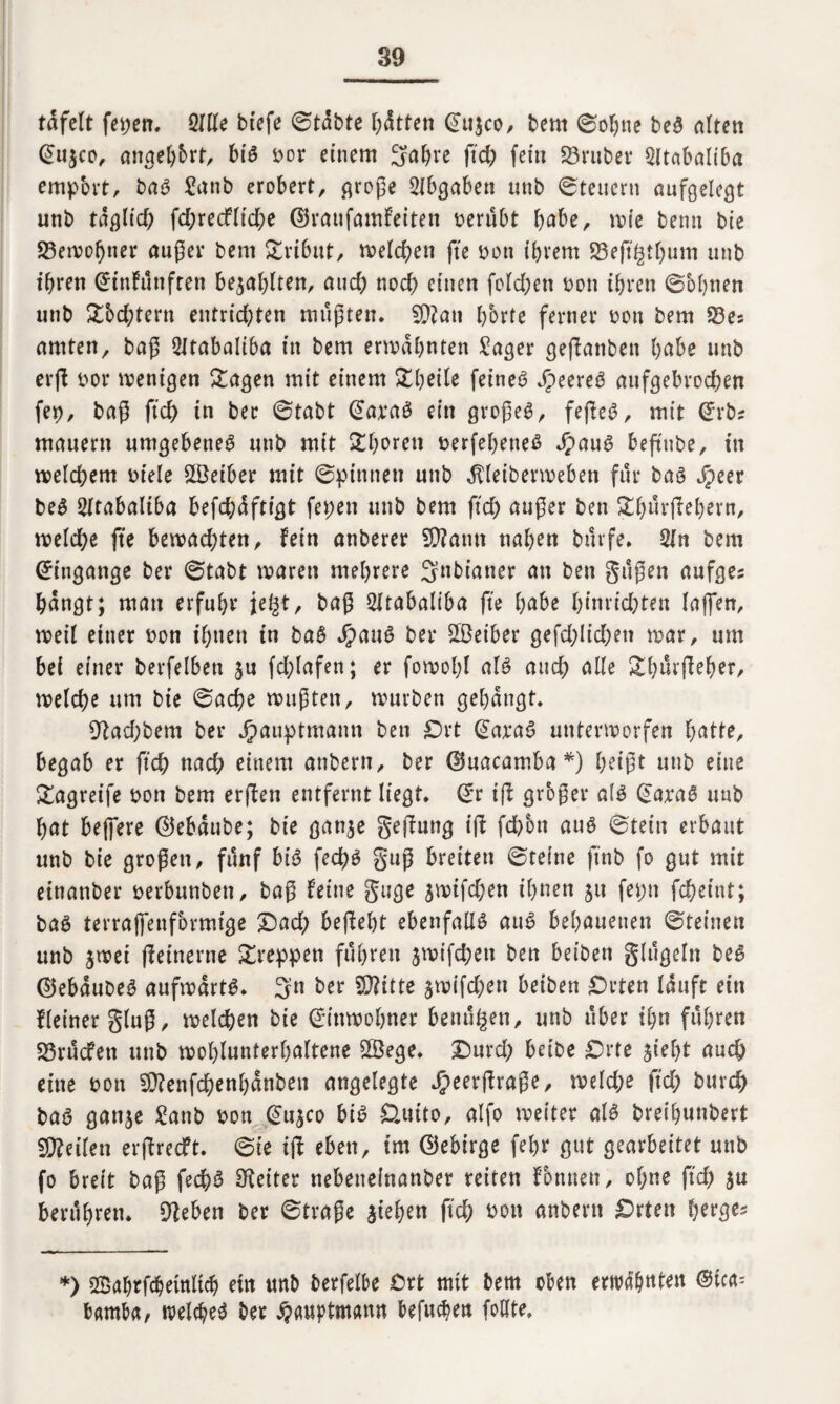 tafelt feiert, Sille btefe ©tabte litten (£u$co, bem ©ohne beS alten @u$co, angehbrt, big bor einem Sabre ftd; fein S3ruber Sltabaliba empbrt, bag £anb erobert, große SIbgaben unb Steuern aufgelegt unb taglid; fd;recflid;e ©raufamfeiten berübt habe, wie bernt bie «Bewohner außer bem ^trtbut^ melden fte bott ihrem S3efi^tl)um unb ihren @infünftett bezahlten, and; nod; einen fold;ett von ihren ©obnen unb £bd;tent entrid)ten müßten. SDIan bbrte ferner bon bem S3es amten, baß Sltabaliba in bem ermahnten £ager geßanbett habe unb erß vox wenigen Sagen mit einem Sbetle feineg Sjmtß aufgebrochen fep, baß fid) in ber ©tabt (ütarag ein großem, feßeß, mit ©rbz mauern umgebeneg unb mit Choren berfehetteg Jpaug beßube, in meinem biele Leiber mit ©pinnen unb ^leibermeben für bag Jpecr beg Sltabaliba befd;afttgt fepen unb bem fid) außer ben Sfmrßebern, weld;e fte bemad;ten, fein anberer SDIann nahen büvfe. Sin bem (Eingänge ber ©tabt waren mehrere Snbianer an ben güßen aufgez hangt; man erfuhr je§t, baß Sltabaltba fte habe l)inrid;ten laffen, weil einer bon ihnen in bag Jpattg ber üöeiber gefd;lid;en war, um bei einer berfelbett ju fd;lafen; er fowohl alg and; alle Sbürßeber, welche um bie ©ache wußten, würben gehängt. Dlad;bem ber Jpauptmann ben Ort @arag unterworfen hatte, begab er ftch nach einem atibertt, ber ©uacamba *) heißt unb eine Sagreife bon bem erßen entfernt liegt. @r iß grbßer alg unb hat bejfere ©ebaube; bie gattje geßung iß fd)5n aug ©tein erbaut unb bie großen, fünf big fechg guß breiten ©reine ftnb fo gut mit eittanber berbunben, baß feine guge 5mifd;en ihnen 51t ferm fcheint; bag terralfenfbrmige £)ad; beßebt ebenfalls aug behauenen ©reinen unb jwei ßeinerne kreppen führen $wifd;eti ben beiben glügeln beg ©ebaubeg aufwärts. Sn ber Dritte äwifd;eu beiben Orten lauft ein Heiner gluß, welchen bie Einwohner beutt^en, unb über ihn führen «Brücfen unb wohlunterhaltene Sßege. Durd; beibe Orte sieht auch eine bott SÜlenfchenhanben angelegte Jjeerßraße, weld;e ftd; burch bag gattje £anb bon @u$co big Outto, alfo weiter alg breihunbert teilen erßrecft. ©ie iß eben, im ©ebirge fehr gut gearbeitet unb fo breit baß fed)g Leiter nebeneinanber reiten formen, ol;ne ftd; $u berühren. Dieben ber ©traße stehen ßd; bon anbern Orten berge* *) SBabrßbeütltcb ein unb berfelbe Ort mit bem oben erwähnten ©tca^- bamba, welche^ ber ^auptmann befuebea foßte.