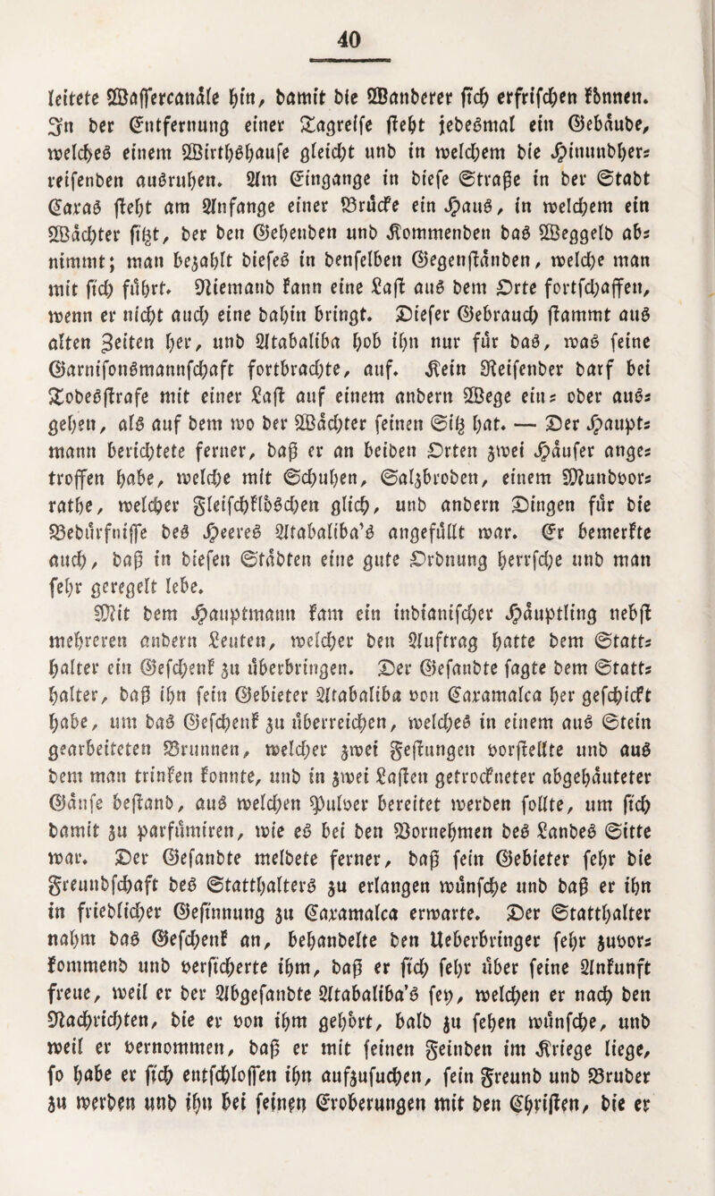 leitete SÖaffercandle fjttt, bamt't bie ÖBctnberer (tch erfrtfc&eti f&nnen. 3n ber Entfernung einer £agreife (lebt jebeSmat ein ©ebaube, meld)e3 einem 2Öirtb$b<mf* gleid;t unb in meld;em bie J£>inunbbers reifenben auSruben* 2fm Eingänge in biefc ©traße in bev ©tabt Eara£ (lebt am Anfänge einer £3rücfe einJpaug, in meld;em ein ©achter ftfct, ber ben EJehenben unb ^ommenben baS ©eggelb ab? nimmt; man befahlt biefeö in benfelben ®egen(lanben, melche man mit ftd; führt, Otiemanb fann eine Saß auö bem £>rte fortfcl;öffen, menn er nicht and) eine babtn bringt* Dtefer EJebrand; (lammt auö alten feiten l)?v, unb SJtabaliba hob ihn nur für ba3, maß feine ©arnifonömannfcbaft fortbrad;te, auf* $etn Oteifenber barf bei £obe£ßrafe mit einer Saß auf einem anbertt ©ege ein? ober au6? geben, al§ auf bem mo ber ©dd;ter feinen ©iß l;öt* — Der Jpaupt? mann bmd)Ute ferner, baß er an beiben £>rten jmei Raufer ange? troffen habe, meld;e mit ©cbuben, ©al^brobett, einem ©unbbor? ratbe, meiner gleifd)Hb6d;ett glich, unb anbern Dingen für bie 23ebürfntffe be§ J£>eere$ Sltabaltba’b angefüllt mar* Er bemerkte auch/ baß in biefen ©tabten eine gute Drbnung berrfd;e unb man fel;r geregelt lebe, ©it bem Jpauptmatm laut ein tnbianifd;ev Häuptling nebfl mehreren anbern Leuten, meiner ben Auftrag hätte bem ©tatt? halter ein E)efd;enf ju überbringen. Der EJefanbte fagte bem ©tatt? Raiter, baß ihn fein Elebieter Sltabaliba non Earamalca ber gefchicft habe, um ba$ ©efchenl ^u überreichen, melcheS in einem au6 ©fein gearbeiteten S3runnen, meid;er jmei geflungen borßellte unb au£ bem man trinfen fonnte, unb in jmei Saßen getrockneter abgebauteter ©dnfe beßanb, au3 meld;en ^)uber bereitet merben follte, um ftd; bamit ju parfümtren, mie eö bei ben Vornehmen beS Sanbe6 ©itte mar* Der EJefanbte melbete ferner, baß fein ©ebieter fel;r bie greunbfchaft beö ©tattl;alterg ju erlangen münfche unb baß er ihn in frieblicher ©effnmtng ju Earamalca ermatte* Der ©tattl;alter nahm baß 0efd;enf an, bebanbelte ben Ueberbringer fel;r jubor? fommenb unb berficherte ibm, baß er ftd; fel;r über feine Slnfunft freue, weil er ber SJbgefanbte Sltabaliba’ß fep, welchen er nach ben 9lachrid;ten, bie er bon ibm gehört, balb &u feben münfche, unb weil er bernommett, baß er mit feinen geitiben im Kriege liege, fo höbe er ftch entfchloflen tbn aufjnfuchen, fein greunb unb trüber 3u merben unb ib» bei feinen Eroberungen mit ben Ebrißen, bie er