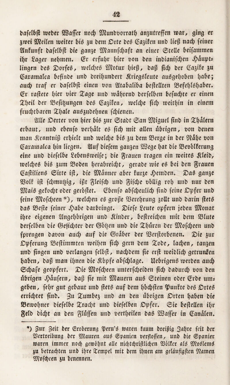 bafelbg Weber VBaffer tioc^> 9D?unb»orrath an^utreffert war, ging er ^wei Steilen weiter bis ju bem Orte beS ©a^ifett unb lieg nad) feiner Anfunft bafelbg bie gan$e fÜ?annfd>aft an einer ©teile beifammen if>r Jager nehmen. (Er erfuhr hier »on ben inbianifchen Haupts lingen beS Dorfes, weld;eS 5Ü?otu;r hi*g> bag gd; ber @a$ife ju (Earamafca beftnbe unb breihunbert .ftriegSfeute aufgehoben [)dbt; auch traf er bafelbg einen non Atabaliba begellten Befehlshaber. (Er ragete hier »wr £age unb wahrenb berfelben befuchte er einen £beil btv 23eg§ungen beS @a$iFett, weldje geh weithin in einem fruchtbaren £hnle auSjubehnen fchienen. Alle Werter non hier bis jur ©tabt ©an Miguel gnb in £l)dlern erbaut/ unb ebenfo nerhdlt es geh mit allen übrigen, non beuen man ^enntnig erhielt unb weld;e bis ju bem Berge in ber 9tdhe non ©aramalca hin liegen. Auf biefem ganzen SBege hat bie BesMferung eine unb biefelbe JebenSweife; bie grauen tragen ein weites $leib, welches bis $um Boben herabreicht/ gerabe wie es bei ben grauen (EagiltenS ©itte ig, bie Scanner aber furje jpemben. OaS gan^c 53olb ig fd;mu£tg, igt gleifch unb gifd;e nollig roh unb nur ben £D?aiS gefocht ober geroget. ©benfo abfd;eultch gnb feine Opfer unb feine V?ofd)een*D, welchen eS groge Verehrung jollt unb barin getS baS Bege feiner $abe barbringt. Oiefe Jeute opfern jeben 9)?onat ihre eigenen Angehörigen unb Jtinber, begreteben mit bem Blute berfelben bie ©egebter ber ©b^en unb bie &hüren ber ECftofcheen unb fprengen ba»on auch auf bie ©rdber ber Bergorbenen. Oie jur Opferung Begtmmten weihen geh gern bem £obe, lachen, tanken unb gngen unb »erlangen felbg, nachbem ge erg weiblich getrunlen haben, bag man ihnen bie dTopfe abfchlage. UebrigenS werben auch ©chafe geopfert. Oie SCftofcheen unterfcheiben geh baburd) »on ben übrigen Jpdufern, bag ge mit dauern auS ©teinen ober (Erbe ums geben, fehr gut gebaut unb getS auf bem hbchgen fünfte beS Ortes errichtet gnb. 3U £nmbe$ unb an ben übrigen Orten haben bie Bewohner biefelbe &rad)t unb biefelben Opfer, ©ie begellen ihr gelb bicht an ben glüfien unb »ertheilen baS 2Öaj]er in banalen. *) 3nr 3ett ber (Eroberung speru’S waren faurn breiig 3al)re feit ber Vertreibung ber Viauren auf ©panien pergoffen, unb bie ©panier waren immer noch gewohnt alle ntchtchrigltchen Volfer als VtoSlemS ju betrachten unb ihre Stempel mit bem ihnen am geläugggen Barnen Vfofcheen ju benennen.