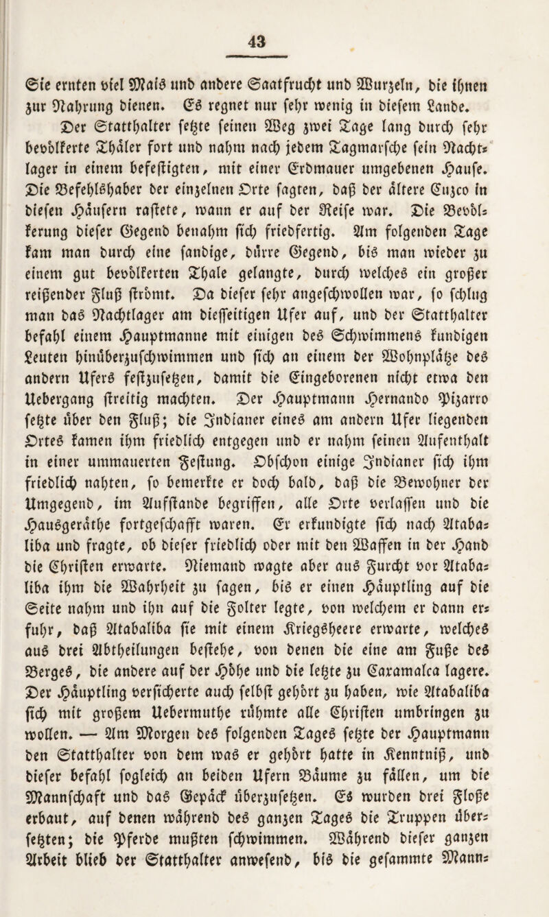 @te ernten t>fel $?aig unb anbere 0aatfrud)t unb 2Bur$eln, bie ihnen $ur SFahrung bienen. (Ja regnet nur feljr menig in btefern Sanbe. ©er 0tattl)alter fegte feinen Sß3eg jmei Sage lang bttrd) fehr beoolFerte £hdler fort unb nahm nach jebem £agmarfd;e fein DFacgt* Inger in einem befefFtgten, mit einer Erbmauer umgebenen Jpaufe. ©te S3efebiababer ber einzelnen £>rte fügten, baß ber altere Ettjco in biefen Raufern rafFete, mann er auf ber Steife mar. Die 23eoMs Ferung btefer 0egenb beuabm ftd) friebfertig. Am folgenben £age Farn man burd) eine fattbige, bilrre ©egettb, big man mieber ju einem gut begeiferten £h<de gelangte, burd) melcgeg ein großer reißenber gluß jFromt. ©a biefer febr angefd;moIIen mar, fo fcglttg man bag SFacgtlager am bieffeitigen Ufer auf, unb ber 0tatthalter befahl einem Jpauptmanne mit einigen beg 0chmimmeng Funbigen Reuten binuber£ufd)mimmen unb ftd) an einem ber 2Bohnpldge beg anbern Uferg fefFjufegett, bamit bie Eingeborenen nicht etma ben Uebergang jFreitig mad)ten. ©er Jpauptmann Jjpernattbo sp4ärro fegte über ben gluß; bie Snbiatter eineg am anbern Ufer liegenben ©rteg Famen ihm frieblid) entgegen unb er nahm feinen Aufenthalt in einer ummauerten gefFung. ©bfd)on einige ^nbianer ftd) ihm frieblicb nahten, fo bemerFte er hoch halb, baß bie S5emol)ner ber Umgegenb, im AuffFanbe begriffen, alle £>rte rerlaffen unb bie jpauggerathe fortgefd;afft maren. Er erFunbigte ftch nad) Atabas liba unb fragte, ob biefer frieblid) ober mit ben SBajfen in ber Jjpanb bie EhrtfFen ermarte. SFiemanb magte aber aug gurcgt t>or Atabas liba ihm bie Wahrheit gu fagen, big er einen Häuptling auf bie 0eite nahm unb ihn auf bie golter legte, t>on meld)em er bann er« fuhr, baß Atabaliba fte mit einem dlrteggbeere ermarte, melcgeg aug brei Abtheilungen befFege, ron benen bie eine am gttße beg 23ergeg, bte anbere auf ber Jpbbe unb bie legte $u Earamalca lagere, ©er Häuptling rerftcherte auch felbjF gehört ju gaben, mie Atabaliba ftch mit großem Uebermuthe rühmte alle EhrifFett umbringen ju moßen. — Am borgen beg folgenben £ageg fegte ber Jpauptmann ben (Statthalter son bem mag er gegbrt gatte in ^enntniß, unb biefer befahl fogleid) an beiben Ufern 23dume ju fallen, um bie Ssftannfcgaft unb bag EiepdcF uberjufegen. Eg mürben brei gloße erbaut, auf benen mdhrenb beg ganzen £ageg bie gruppen tlbers fegten; bie spferbe mußten fchmimmen. mdhrenb biefer ganzen Arbeit blieb ber (Statthafter anmefettb, big bie gefammte Spanns