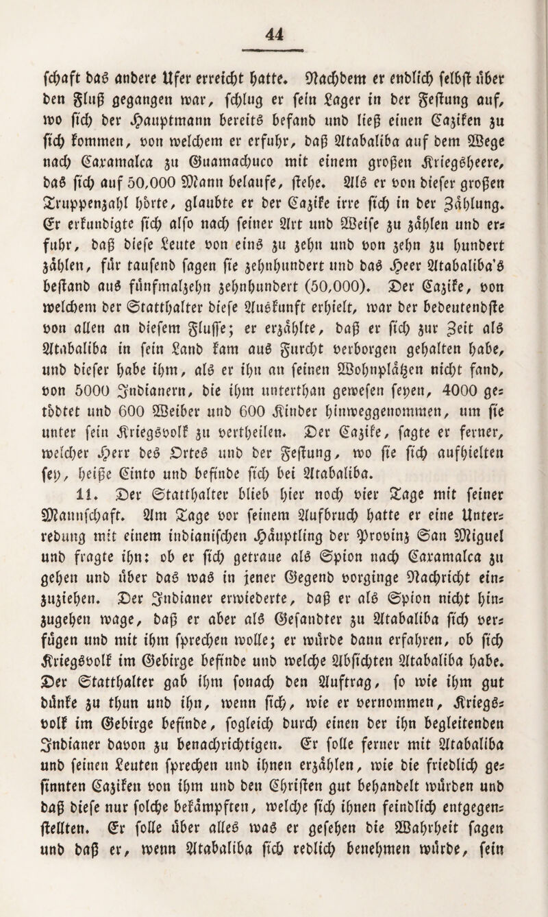 fd)aft bas anbere Ufer erreicht ^atte^ 9lad)bem er enblicb felbft übet ben ging gegangen mar, fcblug er fein £ager in ber geguttg auf, mo ftd) ber Jpauptmamt bereits befanb unb lieg einen ©ajifen ju ftcb fommen, bott weitem er erfuhr, bag 2itabaliba auf bem 2Bege nad) ©aratnalca $tt ©uamad)uco mit einem grogett $riegSl)eere, baS ftcb auf 50,000 SDdamt belaufe, flehe* 2JlS er bott bt’efer grogen £ruppen$abl horte, glaubte er ber ©a$tfe irre ftcb in ber Gablung* ©r erdunbigte ftcb alfo nad) feiner 2lrt unb SfBeife 51t $dblen unb er* fuhr, bag biefe ^eute bon eins jtt jebtt unb bon jebn $u bunbert jdblen, für taufenb fagen fte jebnbunbert unb baS Jpeer Sltabaliba’S beraub aus fünfmaljebn jebnbunbert (50,000)* ©er ©ajide, bon welchem ber 0tattbalter biefe 2Iuedunft erhielt, mar ber bebeutenbffe bon allen an biefem gluffe; er erzählte, bag er ftd) $ur 3eit als SZtiibaliba in fein £anb dam aus gurd)t verborgen gehalten höbe, unb biefer ihm, als er ihn an feinen SdBobnpldf^en nicht fanb, non 5000 Snbtanern, bie ihm untertbatt gemeiert fepett, 4000 ges tobtet unb 600 ffieiber unb 600 Einher binmeggenommen, um fte unter fein ^rtegSbold 51t bertbeiletn ©er ©ajide, fagte er ferner, meld)er *£>err beS ©rteS unb ber gefdung, mo fte ftcb aufbielten fet), beige ©into unb beftnbe ftd) bei Slrabaliba. 11* ©er ©tattbalter blieb hier nod) hier £age mit feiner 55?annfd)aft* 2lm £age bor feinem 2lufbrucb b<5tte er eine Unters rebung mit einem tnbianifd)en Häuptling ber sjQrobtnj 0an Miguel unb fragte ihn: ob er ftd) getraue als 0pion nach ©atamalca 51t geben unb über baS maS in jener ©egenb borginge Nachricht eins ju^ieben. ©er 3ttbianer ermieberte, bag er als 0pion nid)t bin* $ugeben mage, bag er aber als ©efanbter 51t 2ltabaliba ftcb rer* fugen ttnb mit ihm fpred)en mode; er mürbe bann erfahren, ob ftcb ^riegSbold im ©ebirge beftnbe unb melcbe 5lbftd)ten Sltabaliba habe* ©er ©tattbalter gab ihm fonacb ben Auftrag, fo mie ihm gut bünde ju tl)un unb ihn, menn ftcb/ mie er vernommen, Kriegs? bold im ©ebirge beftnbe, fogleid) burd) einen ber ihn begleitenben 3nbianer babon ju benad)ricbtigen* ©r folle ferner mit SItabaliba unb feinen Leuten fprecben unb ihnen erzählen, mie bie frtebltcb ges ftnnten ©a^ifett bon ihm unb ben ©brifden gut bebanbelt mürben unb bag biefe nur folcbe bedampften, meld)e ftd) ihnen fetnblicb entgegen fdedten* ©r fode über alles mas er gefeben bie £Babrl)eit fagen unb bag er, menn Sltabaltba ftcb rebltd) benehmen mürbe, fein