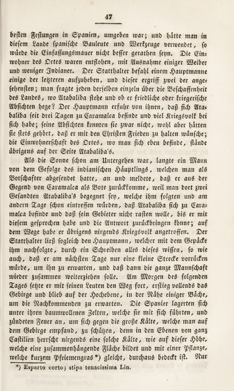 beflett geflungen in Spanien, umgeben mar; unb hatte man in biefem Sanbe fpantfd^e Bauleute utib Sßerfyeuge nermenbet, fo mürbe bie GfinfajfungSmauer nicht befer gerätsen fepn. Die ©ins mohner beS DrteS maren entflohen/ mit Ausnahme einiger Weihet unb meniger Snbianer. Der Statthalter befahl einem Jpauptmanne einige ber (enteren aufjuheben, unb biefer ergriff 3mei ber atiges fehenflen; man fragte jebeit betreiben einzeln über bie 33efchaffenheit beg £atibeS, mo 2Xtabaliba flehe unb ob er friebliche ober friegeriflhe SIbflchten hege? Der Jpauptmann erfuhr bon ihnen, bag fleh 2ltac baliba feit brei lagert 31t ©avamalca beftnbe unb biel dtriegSboll bei fid; h^be; feine 2fbflchten kennten fle jmar nicht/ rnohl aber hatten fie flets gehbrt, bag er mit ben ©hriflen grieben 511 halten münfehe; bie ©inmohnerfchaft beS DrteS, mo man fleh eben beftnbe, fldnbe übrigen^ auf ber Seite 2ltabaliba’S. 2JlS bie Sonne fd;ort am Untergehen mar, laugte ein SCtfatm bon beut ©efolge beS inbianifchen Häuptlings, melchen man als SBotfchafter abgefenbet hatte, an unb melbete, bag er aus ber ©egenb bon ©a;tamalca als 23ote 3urücffomme, meil man bort 5mei ©efanbten ^tabaliba’ö begegnet fep, meld;e ihm folgten unb am anbern Sage fchon eintrejfen mürben, bag Sltabaliba fleh 3« ©aras malca beftnbe unb bag fein ©ebieter nicht raffen moHe, bis er mit biefem gefprodjett habe unb bie Slntmort jurüefbringen tonne; auf bem 2Öege habe er übrigens ntrgenbö $riegSbolf angetroffen. Der Statthalter lieg fogleich ben Hauptmann, melcher mit bem ©epaefe ihm nachfolgte, burch ein Schreiben alles biefeS miffen, fo me auch, bag er am nachflen Sage nur eine Heine Strecfe borrüefett mürbe, um ihn ju ermatten, unb bag bann bie gan^e 50?annfchaft mieber 3ufammett meiter3iehen folle. 2lm borgen bes folgenbett SageS fegte er mit feinen Leuten ben SQ3eg fort, erflieg bollenbS baS ©ebirge unb blieb auf ber Hochebene, in ber 9fühe einiger S5ache, um bie Dtachtommenben 31t ermatten. Die Spanier lagerten fleh unter ihren baummollenen gelten, melche fie mit fleh führten, unb 3Ünbeten geuer an, um fleh gegen bie groge teilte, melche man auf bem ©ebirge empfanb, 311 flhü^en, beim in ben ©benett bon gan3 ©aflilien herrfcht nirgenbS eine fold;e dfalte, mie auf biefer H6he, melche eine 3ufammenhangenbe glache bilbet unb mit einer Pflan3e, melche futtern Pfriemengras *) gleicht, burchauS bebeeft ifl. *) Esparto corto; stipa tenaciaaima Lin.