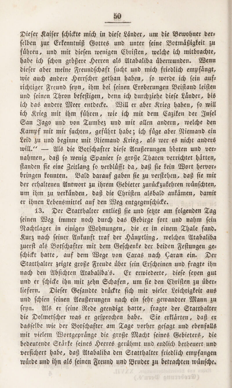 liefet Gaffer fdgickte mich in biefe Lanber, um bie S3etx>o^nct ber* felben sur Erkenntttiß EJotteg unb unter feine S3etmd6tgfeit ju führen, unb mit biefett wenigen Ehrißen, welche id) mitbracgte, gäbe ich fcgon grbgere Herren alg 2ltabaliba überwunben. S©enn btefer aber meine greunbfcgaft fitcgt unb mich friebltcg empfangt wie auch anbere Jperrfcger getgan gaben, fo werbe td) fein aufs richtiger greunb fepn, igm bet feinen Eroberungen 23etßanb leiflen unb feinen ggron befeßigen, benn ich burdb^tef)^ btefe Langer, big id) bag anbere SNeer entbecke. SGBtlX er aber dkrieg haben, fo will ich dkrieg mit ihm fuhren, wie ich mit bem Ea^ifett ber 3nßl ©an 3ago unb »on £umbe£ unb mit allen anbern, welche ben Ikampf mit mir fuchten, geführt gäbe; ich fuge öber Niemanb ein Leib ju unb beginne mit Niemattb $rteg, als wer eg nicht anberg will/' — 211$ bie 23otfcgafter btefe 2leußerungen horten unb »er? nahmen, baß fo wenig ©panier fo große Ahnten »errichtet hatten, ßanben fte eine geitlang fo verblüfft ba, baß fte fein 2Bort geroors bringen konnten. 5öalb barauf gaben fte $u »erßegen, baß fte mit ber erhaltenen Antwort $u ihrem ©ebieter surück£ukegren wünfchten, um ihm ju »erfunben, baß bie Ehtißen algbalb attkamen, er ihnen Lebengmittel auf ben ££eg entgegenfdßcfe. 13. Der Statthalter entließ fte unb fegte am folgettben £ag feinen 2Beg immer noch burd; bag ©ebirge fort unb nahm fein Nachtlager in einigen ^Bohnungen, bie er in einem £gale fanb. $ur$ nach feiner 2lnkunft traf ber Häuptling, weld)ett Sltabaliba §uerß alg 33otfcgafter mit bem ©efcgenke ber beiben gelungen ge? fcgiekt gatte, auf bem SSege »on Earag nach ?aran ein. Der Statthalter zeigte große greube über fein Erßgeinen unb fragte ihn nach ben 2lbjtchten ^Itabaliba^. Er erwieberte, btefe fepen gut unb er fchide ihn mit jegn ©cgafen, um fte ben Ehrißen ju übers liefern. Diefer ©efanbte brückte ftd) mit »teler Leichtigkeit aug unb fegten feinen 2leußer«ngen nach ein febr gewanbter N?ann ju fepn. 2llg er feine Nebe ßeent>fgt hatte, fragte ber Statthalter bie Dolmetfcger wag er gefproegen habe. ©te erklärten, baß er bagfelbe wie ber 25otfcgafter am Zagt »orger gefagt unb ebenfalls mit meiern 2Öortgeprdnge bie große N?acgt feineg ©ebieterg, bie bebeutenbe ©tdrke feineg jpeereg gerühmt unb enblid) betheuert unb »erßegert gäbe, baß 2ltabaliba ben ©tattgalter frieblid; empfangen tvürbe unb ign alg feinen greunb unb trüber befragten wünfege*