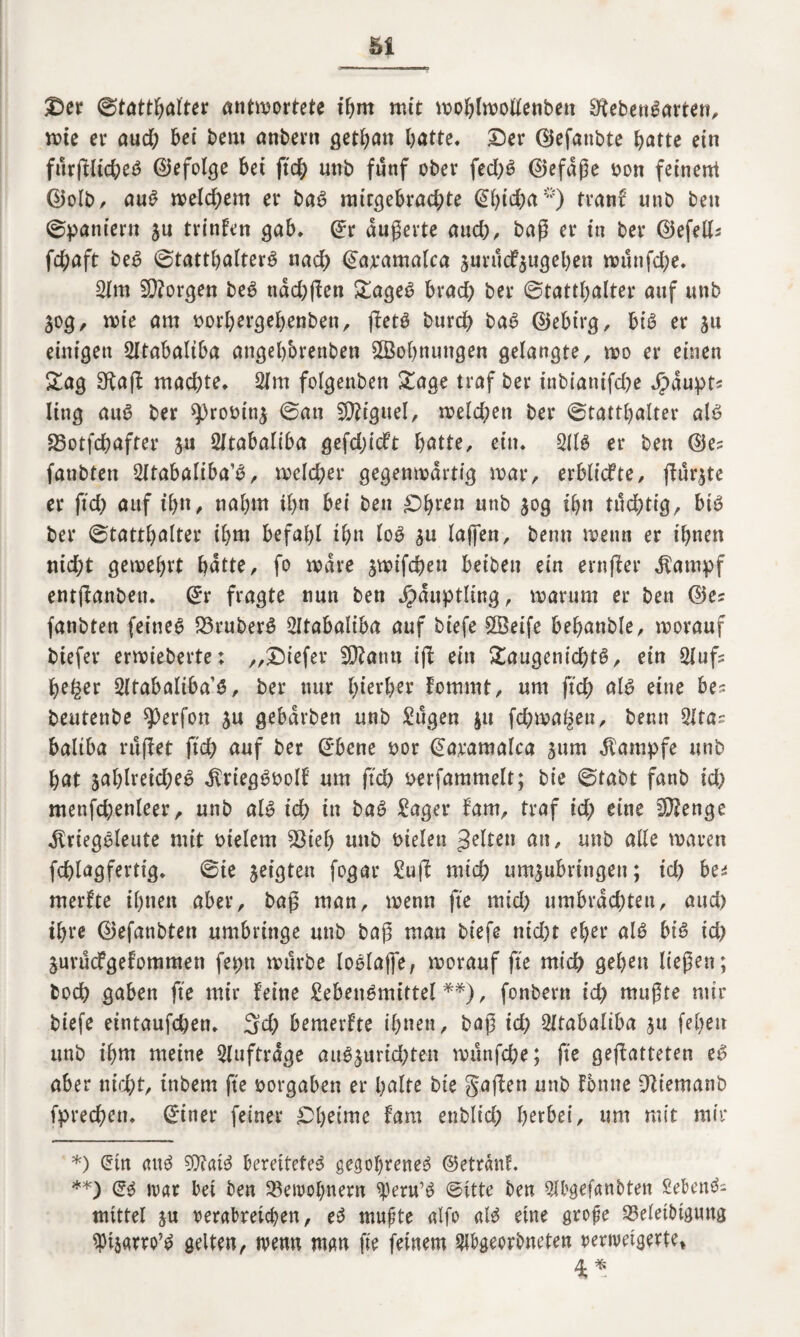 Ser Statthalter antwortete ihm mit woblwoltenben 3ffebeu$arten, wie ei* and) bei beut anbertt getbatt hatte. Ser ©efanbte batte ein furgltd;e$ ©efolge bei ftd; unb fünf ober fed;$ ©efdge oon feinen* ©olb, au$ welchem er ba$ rair^ebrad^te ©bicha*) tranf unb beu Spaniern ju trinken gab, ©r dugerte aud;, bag er in ber ©efelh fd;aft be$ Statthalter^ nach ©aramalca jurucfju^eben wutifd;e. 3lm borgen be$ nddjgen Saget? brad; ber Statthalter auf unb 30g, wie am Dorbergebenben, getö burcb ba$ ©ebirg, bi$ er 31t einigen 2ltabaltba angebbrenben SStobnuttgen gelangte, wo er einen Sag SRag machte* 2lm folgenben Sage traf ber inbianifcbe Jpdupts ling au6 ber 93rooin3 0an Sftiguel, welchen ber Statthalter alt? 93otfcbafter 3« SXtabaliba gefdjidft b^tte, ein» 3(1$ er ben ©es fanbten 3ltabaliba’$, welcher gegenwärtig war, erblicfte, gu^te er ftch auf ihn, nahm ihn bei ben Sb^n unb 30g ihn tüchtigr bi$ ber Statthalter ihm befahl ihn lo$ 3U lagen, beim wenn er ihnen nid;t gewehrt batte, fo wäre 3wifchen beiben ein ernger $ampf entganben. ©r fragte nun ben Häuptling, warum er ben ©es fanbten feines Q3ruber$ Sltabaliba auf biefe $öeife bebanble, worauf btefer erwieberte: „Siefer Wlam ig ein Saugenid)t$, ein 3lufs beger 3ltabaliba’$, ber nur bisher fomrat, um geh al$ eine bes beutenbe ^erfon 3u gebdrben unb tilgen 311 fchwa^en, beim 2ltas baltba rüget fich auf ber ©bene oor ©aramalca 311m Kampfe unb bat 3al)lreid;e$ dtriegSoolf um ftch oerfammelt; bie Stabt fanb xd) menfd)enleer, unb als ich in baS £ager fam, traf id; eine Stenge jlriegSleute mit meiern 53ieb unb Dielen >Mten an, unb alle waren fchlagfertig* 0ie 3eigten fogar £ug mich umiubringen; id) bei merfte ihnen aber, bag man, wenn fte mid; umbrdchten, auch ihre ©efanbten umbringe unb bag man biefe nicht eher als big id) 3urucfgelommen fepn würbe loolage, worauf fte mich geben liegen; hoch gaben fte mir feine Lebensrnittel **), fonbern id) mugte mir biefe eintaufchen, 3d; bemerfte ihnen, bag ich Lltabaliba 31t febett unb ihm meine Aufträge auS3urid;ten wunfche; fte gegatteten eg aber nicht, inbem fte oorgaben er halte bie gagen unb fontte Dtiemanb fprechen* ©iner feiner £>betme fam enblid; herbei, um mit mir *) ©tn «uS SOfaiS bereitetet gegoltenes ©etranf. **) ©$ ivar bet ben SBewobnern ^eru’S (Bitte ben $bgefanbten SebenS- mittel ju verabreichen, eS mugte alfo als eine groge 33eletbtgtwg ^täatro’S gelten, wenn man fte feinem 3lbgeorbneten oerwetgerte*