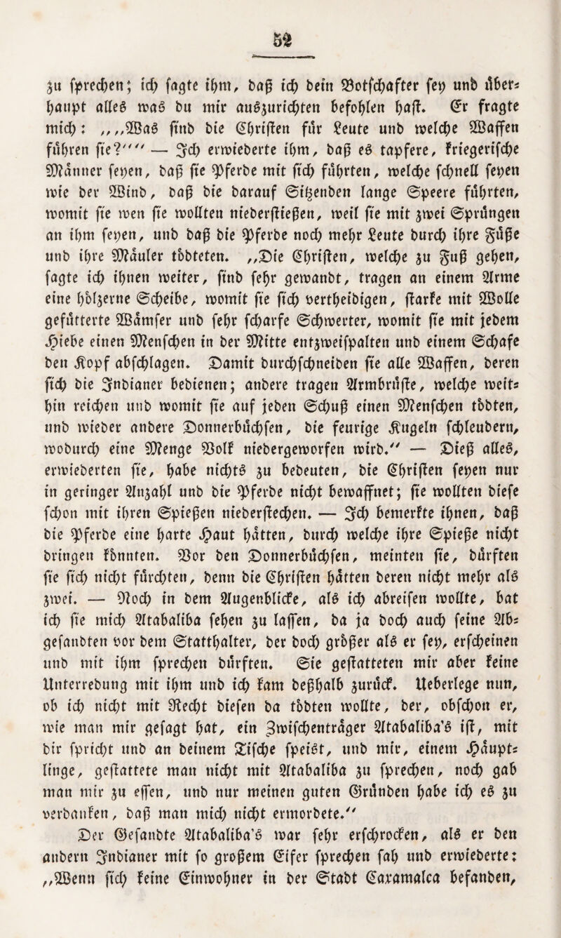 £tt fprechen; ich fagte ihm, bag ich beitt 2$otfchafter fei; unb über* haupt alles waS bu mir auSjurichtett befohlen ba(?* Grr fragte mid): „,,©aS ftttb bie (übrigen für £eute unb welche ©affen fuhren fiel — 3# erwt’eberte ihm, bag eS tapfere, friegerifche Scanner fepen, bag fte spferbe mit ftd) führten, welche fchnell fepen wie ber ©tnb, bag bie barauf ©tgenben lange ©peere führten, womit fte wen ge wollten ntebergiegen, weil fte mit jwei ©prüngett an ihm fepett, unb bag bie spferbe noch wehr £eute burch ihre güge unb ihre fauler testeten. „Die (übrigen, welche ju gug gehen, fagte ich ihnen weiter, ftnb fe^r gewanbt, tragen an einem 2lrme eine hMjerne ©cheibe, womit fte fich sertheibigen, fbarfe mit ©olle gefütterte ©arnfer unb fehr fcOarfe ©chwerter, womit fte mit jebem Jpiebe einen ©enfehen in ber ©ttte entjweifpalten unb einem ©chafe bett $opf abfchlagetn Damit bttrehfehneiben fte alle ©affen, beren ftd) bie Snbianer bebiettett; anbere tragen 2(rmbrüge, welche weit« hin reichen utib womit fte auf jeben ©chug einen ©enfd)en tbbten, unb wieber anbere Donnerbüchfen, bie feurige kugeln fchfeubertt, wobnreh eine ©enge 93olf niebergeworfen wirb/' — Dt’eg alles, erwieberten fte, habe nichts $u bebeuten, bie (Übrigen fepen nur in geringer Slnjabl unb bie spferbe nicht bewaffnet; fte wollten btefe fchon mit ihren ©piegett nieberged)en. — 3$ bemerfte ihnen, bag bie ^pferbe eine Imrte Jjpaut hatten, burch welche ihre ©piege nicht bringen fbnnten. 55or ben Donnerbüchfen, meinten fte, bürften fte ftd) nicht fürchten, bemt bie (griffen hütten beren nicht mehr als 3wei. — 9ioch in bem 5lugenblicfe, als ich abreifen wollte, bat ich fte mich 2ftabaliba fehen ju lajfen, ba ja hoch auch feine 2lb* gefanbten bor bem ©tatthalter, ber hoch grbger als er fep, erfcheinen unb mit ihm fprechett bürften. ©ie gegatteten mir aber feine Unterrebung mit ihm unb ich fam beghalb jurücf. Ueberlege nun, ob ich nicht mit 9?ed)t biefett ba tbbten wollte, ber, obfehott er, wie man mir gefagt hat, ein 3wifchentrager Sltabaliba’S ig, mit bt'r fprid)t unb an beinern £tfche fpeist, unb mir, einem J^aupts littge, gegattete man nicht mit 2ltabaliba ju fprechett, noch gab man mir ju ejfen, unb nur meinen guten ©rünben habe ich eS ju verbanfen, bag man mich nicht ermorbete. Der ©efanbte 2ltabaliba’S war fehr erfchrocfen, als er ben anbertt 3nbiatter mit fo grogern (Üifer fprechen fah unb erwieberte; „©ettn ftd; feine Einwohner in ber ©tabt (üaramalca befanben.