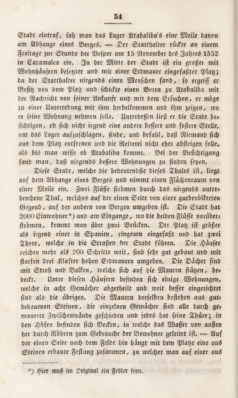 ©tabt etntraf, fah ttiatt baS £ager 2ltabaliba’S eine 9)?eile baoon orn Abhänge eines 23ergeS* — Der ©tatthalter vüdfte an einem greitage jur ©tunbe ber 93efper am 15 Otooember beS SahreS 1532 in <£arantalca ein. 3n ber Stifte ber ©tabt iff ein gvoget mit 5Bohnhdufern befe^ter unb mit einer ©rbmauer eingefaßter ^)Ia^; ba ber ©tatthalter nirgenbS einen 50?enfd)en fanb, fo ergriff er £3effh non bem tyla§ nnb febiefte einen 23oten $u 5ltabaliba mit ber 9?ad)rid)t t>on feiner 2lnfrmft unb mit bem ©rfueffen , er möge 511 einer Unterrebung mit ibm berbeifommen unb ihm feigen, wo er feine SBohnuttg nehmen folle. Unterbeffen ließ er bie ©tabt bes ftebtigen, ob ftd) nicht trgenb eine anbere beffere unb feffere ©teile, um baS £ager aufjufchlageu, ffnbe, unb befahl, baß Dliemanb ftd) aue bem ^pia§ entfernen unb bie Reiterei nicht eher abffeigen folle, als bis man wiffe ob 2ltabaliba fomme* 23ei ber 93eftchtigung fanb man, baß ntrgenbS beffere ^Bohnungen §u ftnbeti fe^en. Diefe ©tabt, welche bie bebeutenbffe biefeS £baleS iff, liegt auf bem Abhänge eines 23ergeS unb nimmt einen gldd;enraum oon einer 5D?eüe ein. 3nm glüffe ffrbmen burd) baS nirgenbS unters brod)ene &hal, weld;eS auf ber einen ©eite bon einer gutbebblferten ©egeub, auf ber anbern bon bergen umgeben iff* Die ©tabt hat 2000Einwohner*) unb am Eingänge, wo bie beiben glüffe bovuber? ffrbmen, fommt man über jwei S3rücfen. Der ^Ola£ iff grbßer aB trgenb einer in ©panien, ringsum eingefaßt unb hat swet £hore, welche in bie ©traßen ber ©tabt führen. Die Raufer reichen mehr als 200 ©d)ritte weit, ftnb fehl* gut gebaut unb mit ffarfen brei Klafter hohen ©rbmauern umgeben. Die Dächer ftnb mit ©troh unb halfen, roelche ftd) auf bie dauern ffü^en, bes beeft* Unter btefen Käufern beffnben ftd) einige Wohnungen, welche' in acht ©emad;er abgetheilt unb weit beffer eingerichtet ftnb als bie übrigen. Die dauern berfelben beffehen aus gut* behauenen ©feinen, bie einzelnen ©emdd)er ftnb alle burd) ge* mauerte 3wifd)enwanbe gefd)ieben unb jebeS hat feine £l)üre;. in ben Jpbfen beffnben ftd) S3ecfen, in welche baS ^Baffer oon außen her burch bohren $ttm Gebrauche ber Bewohner geleitet iff* — 2luf ber einen ©eite nad) bem gelbe hin hangt mit bem spiaöe eine auS ©feinen erbaute geffung jufamnten, ga weld)er man auf einer aus *) Jpier muß im Original ein gehler fern»